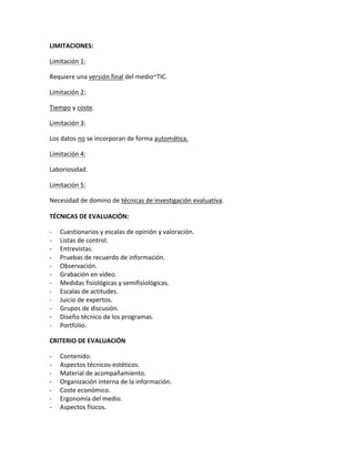 LIMITACIONES:
Limitación 1:
Requiere una versión final del medio~TIC.
Limitación 2:
Tiempo y coste.
Limitación 3:
Los datos no se incorporan de forma automática.
Limitación 4:
Laboriosidad.
Limitación 5:
Necesidad de domino de técnicas de investigación evaluativa.
TÉCNICAS DE EVALUACIÓN:
- Cuestionarios y escalas de opinión y valoración.
- Listas de control.
- Entrevistas.
- Pruebas de recuerdo de información.
- Observación.
- Grabación en vídeo.
- Medidas fisiológicas y semifisiológicas.
- Escalas de actitudes.
- Juicio de expertos.
- Grupos de discusión.
- Diseño técnico de los programas.
- Portfolio.
CRITERIO DE EVALUACIÓN
- Contenido.
- Aspectos técnicos-estéticos.
- Material de acompañamiento.
- Organización interna de la información.
- Coste económico.
- Ergonomía del medio.
- Aspectos físicos.
 