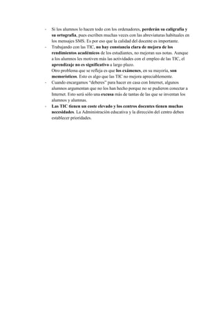 - Si los alumnos lo hacen todo con los ordenadores, perderán su caligrafía y
su ortografía, pues escriben muchas veces con las abreviaturas habituales en
los mensajes SMS. Es por eso que la calidad del docente es importante.
- Trabajando con las TIC, no hay constancia clara de mejora de los
rendimientos académicos de los estudiantes, no mejoran sus notas. Aunque
a los alumnos les motiven más las actividades con el empleo de las TIC, el
aprendizaje no es significativo a largo plazo.
Otro problema que se refleja es que los exámenes, en su mayoría, son
memorísticos. Esto es algo que las TIC no mejora apreciablemente.
- Cuando encargamos “deberes” para hacer en casa con Internet, algunos
alumnos argumentan que no los han hecho porque no se pudieron conectar a
Internet. Esto será sólo una excusa más de tantas de las que se inventan los
alumnos y alumnas.
- Las TIC tienen un coste elevado y los centros docentes tienen muchas
necesidades. La Administración educativa y la dirección del centro deben
establecer prioridades.
 