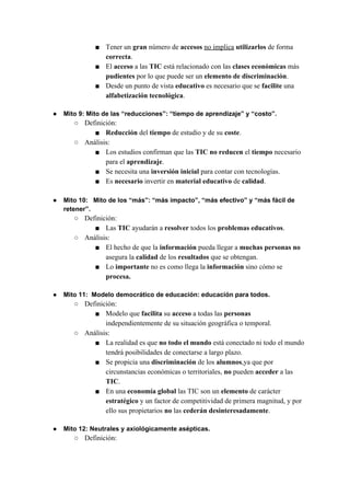 ■ Tener un ​gran​ número de ​accesos ​no implica​ ​utilizarlos​ de forma
correcta​.
■ El ​acceso ​a las ​TIC ​está relacionado con las ​clases económicas ​más
pudientes ​por lo que puede ser un ​elemento de discriminación​.
■ Desde un punto de vista ​educativo ​es necesario que se ​facilite ​una
alfabetización tecnológica​.
● Mito 9: Mito de las “reducciones”: “tiempo de aprendizaje” y “costo”.
○ Definición:
■ Reducción ​del ​tiempo ​de estudio y de su ​coste​.
○ Análisis:
■ Los estudios confirman que las ​TIC no reducen ​el ​tiempo ​necesario
para el ​aprendizaje​.
■ Se necesita una​ inversión inicial​ para contar con tecnologías.
■ Es ​necesario ​invertir en ​material educativo ​de ​calidad​.
● Mito 10: Mito de los “más”: “más impacto”, “más efectivo” y “más fácil de
retener”.
○ Definición:
■ Las ​TIC​ ayudarán a ​resolver ​todos los ​problemas educativos​.
○ Análisis:
■ El hecho de que la ​información​ pueda llegar a ​muchas personas​ ​no
asegura la ​calidad​ de los ​resultados ​que se obtengan.
■ Lo ​importante​ no es como llega la ​información​ sino cómo se
procesa.
● Mito 11: Modelo democrático de educación: educación para todos.
○ Definición:
■ Modelo que ​facilita ​su ​acceso ​a todas las ​personas
independientemente de su situación geográfica o temporal.
○ Análisis:
■ La realidad es que​ no todo el mundo​ está conectado ni todo el mundo
tendrá posibilidades de conectarse a largo plazo.
■ Se propicia una ​discriminación ​de los ​alumnos​,ya que por
circunstancias económicas o territoriales, ​no ​pueden ​acceder ​a las
TIC​.
■ En una ​economía global​ las TIC son un ​elemento ​de carácter
estratégico ​y un factor de competitividad de primera magnitud, y por
ello sus propietarios ​no ​las ​cederán desinteresadamente​.
● Mito 12: Neutrales y axiológicamente asépticas.
○ Definición:
 
