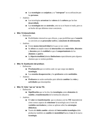 ■ Las ​tecnologías ​son ​asépticas ​y se ​"estropean"​ en su utilización por
las ​personas​.
○ Análisis:
■ Las tecnologías ​arrastran ​los ​valores ​de la ​cultura ​que las han
desarrollado​.
■ Las ​tecnologías no ​son ​neutrales​, esto no es ni bueno ni malo, pero es
un hecho del que debemos tener conciencia.
● Mito 13:Interactividad.
○ Definición:
■ Posibilidades interactivas​ ​que ofrecen, y que posibilitan que el ​usuario
se convierta en un ​procesador activo​ y ​consciente de información​.
○ Análisis:
■ Existe ​menos interactividad ​de la que se nos vende.
■ Se ​ofrece ​un amplio marco de ​interacción ​entre ​materiales​, ​discentes
y ​docentes ​pero la ​realidad ​es que el ​comportamiento ​de los
alumnos ​es ​pasivo​.
■ La ​hipertextualidad ​plantea ​limitaciones ​especialmente para algunos
alumnos que se sienten perdidos.
● Mito 14: Sustitución del profesor.
○ Definición:
■ Proclamación​ que se realiza cada vez que surge una ​nueva
tecnología.
■ Las ​escuelas desaparecerán ​y los ​profesores ​serán ​sustituidos​.
○ Análisis:
■ Profesores ​no serán sustituidos pero deberán ​cambiar ​los ​roles ​y
actividades ​que desempeñan.
● Mito 15: Valor “per se” de las TIC.
○ Definición:
■ Significación ​que se les da a las ​tecnologías ​como ​elementos ​de
cambio ​y ​transformación ​de la institución educativa
○ Análisis:
■ El ​valor​ de ​transformación ​ que se alcance con las ​TIC​ dependerá de
cómo somos capaces de ​relacionar​ la tecnología con el resto de
variables curriculares​ y cómo se aplican sobre las​ estrategias
didácticas​.
■ Teoría del ​doble cambio​: además del ​intercambio tecnológico ​debe
producirse también un ​cambio ​de ​mentalidad ​hacia el ​uso ​de la nueva
tecnología​.
 