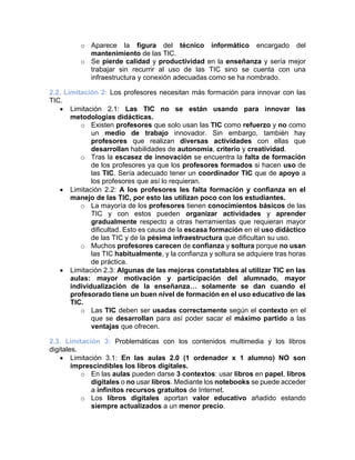 o Aparece la figura del técnico informático encargado del
mantenimiento de las TIC.
o Se pierde calidad y productividad en la enseñanza y sería mejor
trabajar sin recurrir al uso de las TIC sino se cuenta con una
infraestructura y conexión adecuadas como se ha nombrado.
2.2. Limitación 2: Los profesores necesitan más formación para innovar con las
TIC.
• Limitación 2.1: Las TIC no se están usando para innovar las
metodologías didácticas.
o Existen profesores que solo usan las TIC como refuerzo y no como
un medio de trabajo innovador. Sin embargo, también hay
profesores que realizan diversas actividades con ellas que
desarrollan habilidades de autonomía, criterio y creatividad.
o Tras la escasez de innovación se encuentra la falta de formación
de los profesores ya que los profesores formados si hacen uso de
las TIC. Sería adecuado tener un coordinador TIC que de apoyo a
los profesores que así lo requieran.
• Limitación 2.2: A los profesores les falta formación y confianza en el
manejo de las TIC, por esto las utilizan poco con los estudiantes.
o La mayoría de los profesores tienen conocimientos básicos de las
TIC y con estos pueden organizar actividades y aprender
gradualmente respecto a otras herramientas que requieran mayor
dificultad. Esto es causa de la escasa formación en el uso didáctico
de las TIC y de la pésima infraestructura que dificultan su uso.
o Muchos profesores carecen de confianza y soltura porque no usan
las TIC habitualmente, y la confianza y soltura se adquiere tras horas
de práctica.
• Limitación 2.3: Algunas de las mejoras constatables al utilizar TIC en las
aulas: mayor motivación y participación del alumnado, mayor
individualización de la enseñanza… solamente se dan cuando el
profesorado tiene un buen nivel de formación en el uso educativo de las
TIC.
o Las TIC deben ser usadas correctamente según el contexto en el
que se desarrollan para así poder sacar el máximo partido a las
ventajas que ofrecen.
2.3. Limitación 3: Problemáticas con los contenidos multimedia y los libros
digitales.
• Limitación 3.1: En las aulas 2.0 (1 ordenador x 1 alumno) NO son
imprescindibles los libros digitales.
o En las aulas pueden darse 3 contextos: usar libros en papel, libros
digitales o no usar libros. Mediante los notebooks se puede acceder
a infinitos recursos gratuitos de Internet.
o Los libros digitales aportan valor educativo añadido estando
siempre actualizados a un menor precio.
 
