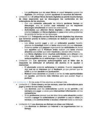 o Los profesores que no usan libros en papel tampoco quieren los
digitales. Sin embargo, pueden ayudarse de recursos de Internet.
• Limitación 3.2: Al utilizar libros de texto digitales se pierde mucho tiempo
de clase esperando que se descarguen los contenidos en los
ordenadores de los alumnos.
o Con una conexión adecuada no debería perderse tiempo en
descargas, sino se pueden usar métodos que no requieran
descargas simultáneas en todos los ordenadores.
o Actividades que alternen libros digitales y otros métodos y/o
orientar trabajos con libros digitales en casa evitan estos problemas
de pérdida de tiempo en las descargas.
• Limitación 3.3: Trabajando con los libros de texto digitales hay alumnos
que terminan pronto la tarea y entonces se dedican a jugar con los
ordenadores.
o Los niños quieren jugar y con un ordenador pueden hacerlo,
además de investigar sobre un tema relacionado con sus intereses.
o Podemos evitar que jueguen organizando las actividades de forma
que aquellos que la finalicen antes realicen una tarea añadida
atractiva para evitar que estén inactivos y decidan ellos mismos.
o Los libros digitales tienen muchas actividades para ofrecer a los
niños más rápidos para que avancen, y como la mayoría son
autocorregibles no se sobrecarga a los profesores.
• Limitación 3.4: Los ejercicios autocorregibles que al fallar dan la
respuesta no estimulan el esfuerzo del alumno ni le ayudan a
memorizar.
o El alumnado pretende esforzarse lo mínimo. Cuando responden
algo mal no se interesan por el feedback ya que piensan que es
inútil si ya han perdido esa puntuación.
o Reducir estas acciones es posible si se les da más oportunidades
y/o ayudas, permitiendo más intentos para que puedan llegar a
puntuar.
2.4. Limitación 4: En las aulas 2.0 los alumnos se distraen más.
• Limitación 4.1: Entre clases y en los recreos, usan los ordenadores para
jugar y entrar en sus redes sociales.
o Los alumnos usan los ordenadores cuando se les permite y no
siempre para jugar, a veces para intercambiar información con los
compañeros.
o Si los profesores piensan que no debe darse esta situación pueden
mandar a apagar los ordenadores y/o prohibir su uso en clase y/o
recreos; o los centros limitar el acceso a Internet media su red local.
• Limitación 4.2: Los alumnos se distraen en clase con Internet.
o Los alumnos se distraen con Internet si no organizamos bien su
tiempo.
 