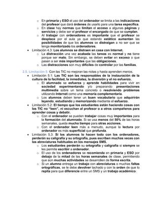o En primaria y ESO el uso del ordenador se limita a las indicaciones
del profesor que dará órdenes de usarlo para una tarea específica.
o En clase hay normas que limitan el acceso a algunas páginas y
servicios y debe ser el profesor el encargado de que se cumplan.
o Al trabajar con ordenadores es importante que el profesor se
desplace por el aula ya que estando estático aumentan las
posibilidades de que los alumnos se distraigan a no ser que se
tenga monitorizado los ordenadores.
• Limitación 4.3: Los alumnos se distraen en casa con Internet.
o La distracción una vez acabada las tareas es normal y no tiene
porque ser malo. Sin embargo, se deben evitar en exceso o que
pasen a ser más importantes que las obligaciones.
o Las distracciones son muy difíciles de controlar por las familias.
2.5. Limitación 5: Con las TIC no mejoran las notas y hasta aprenden menos.
• Limitación 5.1: Las TIC son las responsables de la instauración de la
cultura de la facilidad, la inmediatez, la diversión y el no esfuerzo.
o El alumnado se esfuerza y aprende habilidades para vivir en
sociedad experimentando y/o preparando presentaciones
multimedia sobre un tema concreto o resolviendo problemas
utilizando Internet como una memoria complementaria.
o Los alumnos deben tener un buen vocabulario que adquirirán
leyendo, estudiando y memorizando mediante el esfuerzo.
• Limitación 5.2: El tiempo que los estudiantes están haciendo cosas con
las TIC no “leen”, ni escuchan al profesor o a otros compañeros para
aprender cosas y debatir.
o Con el ordenador se pueden trabajar cosas muy importantes para
la formación del alumnado. Si se usa menos del 50% de las horas
semanales, queda mucho tiempo para otras acciones.
o Con el ordenador leen más a menudo, aunque la lectura por
ordenador es más superficial que profunda.
• Limitación 5.3: Si los alumnos lo hacen todo con los ordenadores,
perderán su caligrafía y su ortografía, pues escriben muchas veces con
las abreviaturas habituales en los mensajes SMS.
o Los estudiantes perderán su ortografía y caligrafía si siempre se
les permite escribir a ordenador.
o El uso de los ordenadores se recomienda en primaria y ESO por
debajo de la mitad de las horas semanales de clase, permitiendo
que aún muchas actividades se desarrollen de forma escrita.
o Si un alumno entrega un trabajo con abreviaturas o muchas faltas
ortográficas, se le debe devolver tachado y con la orden de que lo
repita para que diferencie entre un SMS y un trabajo académico.
 