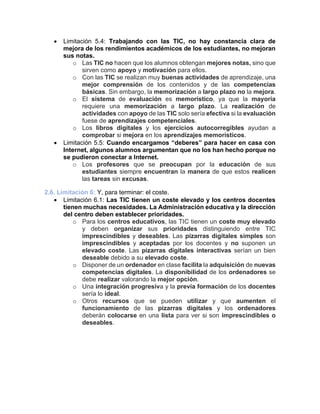 • Limitación 5.4: Trabajando con las TIC, no hay constancia clara de
mejora de los rendimientos académicos de los estudiantes, no mejoran
sus notas.
o Las TIC no hacen que los alumnos obtengan mejores notas, sino que
sirven como apoyo y motivación para ellos.
o Con las TIC se realizan muy buenas actividades de aprendizaje, una
mejor comprensión de los contenidos y de las competencias
básicas. Sin embargo, la memorización a largo plazo no la mejora.
o El sistema de evaluación es memorístico, ya que la mayoría
requiere una memorización a largo plazo. La realización de
actividades con apoyo de las TIC solo sería efectiva si la evaluación
fuese de aprendizajes competenciales.
o Los libros digitales y los ejercicios autocorregibles ayudan a
comprobar si mejora en los aprendizajes memorísticos.
• Limitación 5.5: Cuando encargamos “deberes” para hacer en casa con
Internet, algunos alumnos argumentan que no los han hecho porque no
se pudieron conectar a Internet.
o Los profesores que se preocupan por la educación de sus
estudiantes siempre encuentran la manera de que estos realicen
las tareas sin excusas.
2.6. Limitación 6: Y, para terminar: el coste.
• Limitación 6.1: Las TIC tienen un coste elevado y los centros docentes
tienen muchas necesidades. La Administración educativa y la dirección
del centro deben establecer prioridades.
o Para los centros educativos, las TIC tienen un coste muy elevado
y deben organizar sus prioridades distinguiendo entre TIC
imprescindibles y deseables. Las pizarras digitales simples son
imprescindibles y aceptadas por los docentes y no suponen un
elevado coste. Las pizarras digitales interactivas serían un bien
deseable debido a su elevado coste.
o Disponer de un ordenador en clase facilita la adquisición de nuevas
competencias digitales. La disponibilidad de los ordenadores se
debe realizar valorando la mejor opción.
o Una integración progresiva y la previa formación de los docentes
sería lo ideal.
o Otros recursos que se pueden utilizar y que aumenten el
funcionamiento de las pizarras digitales y los ordenadores
deberán colocarse en una lista para ver si son imprescindibles o
deseables.
 