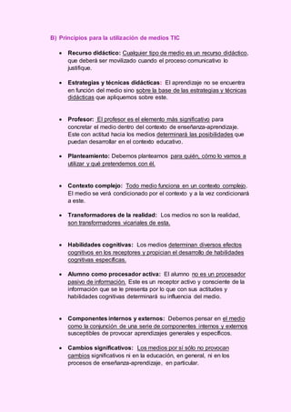 B) Principios para la utilización de medios TIC
 Recurso didáctico: Cualquier tipo de medio es un recurso didáctico,
que deberá ser movilizado cuando el proceso comunicativo lo
justifique.
 Estrategias y técnicas didácticas: El aprendizaje no se encuentra
en función del medio sino sobre la base de las estrategias y técnicas
didácticas que apliquemos sobre este.
 Profesor: El profesor es el elemento más significativo para
concretar el medio dentro del contexto de enseñanza-aprendizaje.
Este con actitud hacia los medios determinará las posibilidades que
puedan desarrollar en el contexto educativo.
 Planteamiento: Debemos plantearnos para quién, cómo lo vamos a
utilizar y qué pretendemos con él.
 Contexto complejo: Todo medio funciona en un contexto complejo.
El medio se verá condicionado por el contexto y a la vez condicionará
a este.
 Transformadores de la realidad: Los medios no son la realidad,
son transformadores vicariales de esta.
 Habilidades cognitivas: Los medios determinan diversos efectos
cognitivos en los receptores y propician el desarrollo de habilidades
cognitivas específicas.
 Alumno como procesador activa: El alumno no es un procesador
pasivo de información. Este es un receptor activo y consciente de la
información que se le presenta por lo que con sus actitudes y
habilidades cognitivas determinará su influencia del medio.
 Componentes internos y externos: Debemos pensar en el medio
como la conjunción de una serie de componentes internos y externos
susceptibles de provocar aprendizajes generales y específicos.
 Cambios significativos: Los medios por sí sólo no provocan
cambios significativos ni en la educación, en general, ni en los
procesos de enseñanza-aprendizaje, en particular.
 