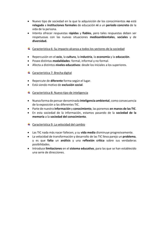  Nuevo tipo de sociedad en la que la adquisición de los conocimientos no está
relegada a instituciones formales de educación ni a un período concreto de la
vida de la persona.
 Intenta ofrecer respuestas rápidas y fiables, pero tales respuestas deben ser
respetuosas con las nuevas situaciones medioambientales, sociales y de
diversidad.
Característica 6: Su impacto alcanza a todos los sectores de la sociedad
 Repercusión en el ocio, la cultura, la industria, la economía y la educación.
 Posee distintas modalidades: formal, informal y no formal.
 Afecta a distintos niveles educativos: desde los iniciales a los superiores.
Característica 7: Brecha digital
 Repercute de diferente forma según el lugar.
 Está siendo motivo de exclusión social.
Característica 8: Nuevo tipo de inteligencia
 Nueva forma de pensar denominada inteligencia ambiental, como consecuencia
de la exposición a las diferentes TIC.
 Parte de nuestra información y conocimiento, las ponemos en manos de las TIC.
 En esta sociedad de la información, estamos pasando de la sociedad de la
memoria a la sociedad del conocimiento.
Característica 9: La velocidad del cambio
 Las TIC nada más nacer fallecen, y su vida media disminuye progresivamente.
 La velocidad de transformación y desarrollo de las TIC lleva parejo un problema,
y es que falta un análisis y una reflexión crítica sobre sus verdaderas
posibilidades.
 Introduce limitaciones en el sistema educativo, para las que se han establecido
una serie de direcciones.
 
