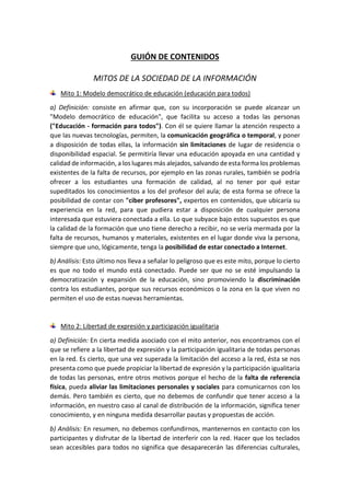 GUIÓN DE CONTENIDOS
MITOS DE LA SOCIEDAD DE LA INFORMACIÓN
Mito 1: Modelo democrático de educación (educación para todos)
a) Definición: consiste en afirmar que, con su incorporación se puede alcanzar un
"Modelo democrático de educación", que facilita su acceso a todas las personas
("Educación - formación para todos"). Con él se quiere llamar la atención respecto a
que las nuevas tecnologías, permiten, la comunicación geográfica o temporal, y poner
a disposición de todas ellas, la información sin limitaciones de lugar de residencia o
disponibilidad espacial. Se permitiría llevar una educación apoyada en una cantidad y
calidad de información, a los lugares más alejados, salvando de esta forma los problemas
existentes de la falta de recursos, por ejemplo en las zonas rurales, también se podría
ofrecer a los estudiantes una formación de calidad, al no tener por qué estar
supeditados los conocimientos a los del profesor del aula; de esta forma se ofrece la
posibilidad de contar con "ciber profesores", expertos en contenidos, que ubicaría su
experiencia en la red, para que pudiera estar a disposición de cualquier persona
interesada que estuviera conectada a ella. Lo que subyace bajo estos supuestos es que
la calidad de la formación que uno tiene derecho a recibir, no se vería mermada por la
falta de recursos, humanos y materiales, existentes en el lugar donde viva la persona,
siempre que uno, lógicamente, tenga la posibilidad de estar conectado a Internet.
b) Análisis: Esto último nos lleva a señalar lo peligroso que es este mito, porque lo cierto
es que no todo el mundo está conectado. Puede ser que no se esté impulsando la
democratización y expansión de la educación, sino promoviendo la discriminación
contra los estudiantes, porque sus recursos económicos o la zona en la que viven no
permiten el uso de estas nuevas herramientas.
Mito 2: Libertad de expresión y participación igualitaria
a) Definición: En cierta medida asociado con el mito anterior, nos encontramos con el
que se refiere a la libertad de expresión y la participación igualitaria de todas personas
en la red. Es cierto, que una vez superada la limitación del acceso a la red, ésta se nos
presenta como que puede propiciar la libertad de expresión y la participación igualitaria
de todas las personas, entre otros motivos porque el hecho de la falta de referencia
física, pueda aliviar las limitaciones personales y sociales para comunicarnos con los
demás. Pero también es cierto, que no debemos de confundir que tener acceso a la
información, en nuestro caso al canal de distribución de la información, significa tener
conocimiento, y en ninguna medida desarrollar pautas y propuestas de acción.
b) Análisis: En resumen, no debemos confundirnos, mantenernos en contacto con los
participantes y disfrutar de la libertad de interferir con la red. Hacer que los teclados
sean accesibles para todos no significa que desaparecerán las diferencias culturales,
 