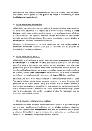 especialmente si no sabemos qué necesitamos y cómo usaremos las cosas solicitadas.
Como señala Wolton (2000, 37): "La igualdad de acceso al conocimiento, no es la
igualdad ante el conocimiento".
Mito 3: Amplitud de la información
a) Definición: uno de los mitos que más suelen utilizarse para justificar su presencia en
las instituciones educativas es la amplitud de la información que permite y el acceso
ilimitado a todos los contenidos. Amplitud que no es tan amplia cuando nos referimos
a sitios educativos. Esta hipotética habilidad también debe darnos un pensamiento
concreto, es decir, si los estudiantes deben estar capacitados en ciertas técnicas y
estrategias para encontrar e identificar información.
b) Análisis: En la actualidad, es necesario capacitarlos para que puedan evaluar y
diferenciar información localizada para que sea relevante para su pregunta de
investigación o tema de investigación.
Mito 4: Valor “per se” de las TIC
a) Definición: significación que se les da a las tecnologías como elementos de cambio y
transformación de la institución educativa. Es cierto que las TIC crean unos entornos
específicos para la información que pueden ser más atractivos y con diferentes
posibilidades que las tradicionales. Pero desde nuestro punto de vista, el valor de
transformación y la significación que se alcance con ellas no dependerá de la tecnología
en sí misma, sino de cómo somos capaces de relacionarlas con el resto de variables
curriculares y cómo aplicamos sobre las mismas estrategias didácticas específicas.
b) Análisis: Uno de los mitos más evidentes en el entorno escolar es el llamado valor
"intrínseco" de la tecnología. Lo que queremos comentar es la teoría del cambio dual
propuesta por De Pablos Coello (2001), que muestra que los cambios simples o
intercambios tecnológicos no son suficientes para producir una transformación, por lo
que es necesario cambiar la mentalidad del cambio. Utilice la nueva tecnología que se
nos ha proporcionado. Este cambio conceptual afectará las tecnologías que se
adoptarán, pero no se rechazarán.
Mito 5: Neutrales y axiológicamente asépticas
a) Definición: Uno de los mitos más asumidos en nuestra sociedad es que las tecnologías
son neutrales y axiológicamente asépticas, pues los efectos, positivos o negativos,
beneficiosos o perjudiciales, no dependen de ellas, sino de las personas que las aplican
y utilizan, y de los objetivos que se persiguen en su aplicación; Las tecnologías son
asépticas y se "estropean" en su utilización por las personas.
 