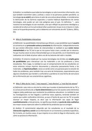 b) Análisis: La realidad es que todas las tecnologías no solo transmiten información, sino
que también transmiten valor y actitud, a veces ni las personas pueden percibirlo. La
tecnología no es estéril, pero tiene el valor de una cultura desarrollada, si consideramos
la destrucción de las barreras espaciales y nuestra habitual dependencia de ciertas
tecnologías, esto puede ser aún más peligroso para el país. En definitiva: "... para
nosotros las tecnologías no son neutrales, sino que reflejan las posiciones ideológicas y
sociales de la cultura en la cual se desarrollan y potencian, lo que no es ni bueno ni malo,
como se ha querido presentar, pero sí debemos ser conscientes de ello" (Cabero, 2001a,
65).
Mito 6: Posibilidades interactivas
a) Definición: las posibilidades interactivas que ofrecen, y que posibilitan que el usuario
se convierta en un procesador activo y consciente de información. Independientemente
de que existen diferentes niveles de interactividad, la realidad es que existe menos
interactividad en las TIC de lo que se nos quiere hacer creer y vender por la industria.
Ya que muchas veces la única interactividad que se nos permite, es el movimiento que
realizamos con el dedo al pulsar sobre uno de los botones del ratón o teclado.
b) Análisis: El entorno creado por las nuevas tecnologías nos brinda una amplia gama
de posibilidades para interactuar con los materiales y con los profesores y otros
estudiantes. Pero luego, la realidad es que el comportamiento de los estudiantes en
estos entornos incluye imprimir documentos y colocarlos pasivamente frente a los
materiales. La hipertextualidad a veces se vende como una panacea para la solución de
todos los problemas, pero también trae una serie de limitaciones, especialmente para
algunos estudiantes que tienden a confundirse y perderse en esta forma de estructura
de la información por sus características cognitivas.
Mito 7: Mito de los "más": "más impacto", "más efectivo", y "más fácil de retener"
a) Definición: este mito es otro de los mitos que inundan el planteamiento de las TIC y
es consecuencia directa de un fuerte determinismo que las han puesto como elementos
mágicos todos poderosos que resolverán los problemas educativos. La realidad es que
las investigaciones no han llegado a confirmar estos aspectos, teniendo también en
cuenta que suelen confundirse términos, ya que el hecho de que con las TIC se pueda
alcanzar un mayor impacto, es decir que la información sea capaz de llegar
cuantitativamente a más personas, no significa que desde un punto de vista cualitativo
ese mayor acceso repercuta sobre la calidad de los productos que se consigan.
b) Análisis: El conocimiento adquirido por los estudiantes es el resultado de su
interacción cognitiva y social con la información en un momento y contexto específicos.
Por lo tanto, en muchos casos, lo que importa no es cómo le llega la información, sino
cómo se procesa la información.
 