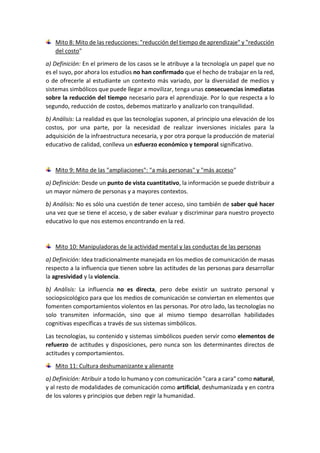 Mito 8: Mito de las reducciones: "reducción del tiempo de aprendizaje" y "reducción
del costo"
a) Definición: En el primero de los casos se le atribuye a la tecnología un papel que no
es el suyo, por ahora los estudios no han confirmado que el hecho de trabajar en la red,
o de ofrecerle al estudiante un contexto más variado, por la diversidad de medios y
sistemas simbólicos que puede llegar a movilizar, tenga unas consecuencias inmediatas
sobre la reducción del tiempo necesario para el aprendizaje. Por lo que respecta a lo
segundo, reducción de costos, debemos matizarlo y analizarlo con tranquilidad.
b) Análisis: La realidad es que las tecnologías suponen, al principio una elevación de los
costos, por una parte, por la necesidad de realizar inversiones iniciales para la
adquisición de la infraestructura necesaria, y por otra porque la producción de material
educativo de calidad, conlleva un esfuerzo económico y temporal significativo.
Mito 9: Mito de las "ampliaciones": "a más personas" y "más acceso"
a) Definición: Desde un punto de vista cuantitativo, la información se puede distribuir a
un mayor número de personas y a mayores contextos.
b) Análisis: No es sólo una cuestión de tener acceso, sino también de saber qué hacer
una vez que se tiene el acceso, y de saber evaluar y discriminar para nuestro proyecto
educativo lo que nos estemos encontrando en la red.
Mito 10: Manipuladoras de la actividad mental y las conductas de las personas
a) Definición: Idea tradicionalmente manejada en los medios de comunicación de masas
respecto a la influencia que tienen sobre las actitudes de las personas para desarrollar
la agresividad y la violencia.
b) Análisis: La influencia no es directa, pero debe existir un sustrato personal y
sociopsicológico para que los medios de comunicación se conviertan en elementos que
fomenten comportamientos violentos en las personas. Por otro lado, las tecnologías no
solo transmiten información, sino que al mismo tiempo desarrollan habilidades
cognitivas específicas a través de sus sistemas simbólicos.
Las tecnologías, su contenido y sistemas simbólicos pueden servir como elementos de
refuerzo de actitudes y disposiciones, pero nunca son los determinantes directos de
actitudes y comportamientos.
Mito 11: Cultura deshumanizante y alienante
a) Definición: Atribuir a todo lo humano y con comunicación "cara a cara" como natural,
y al resto de modalidades de comunicación como artificial, deshumanizada y en contra
de los valores y principios que deben regir la humanidad.
 