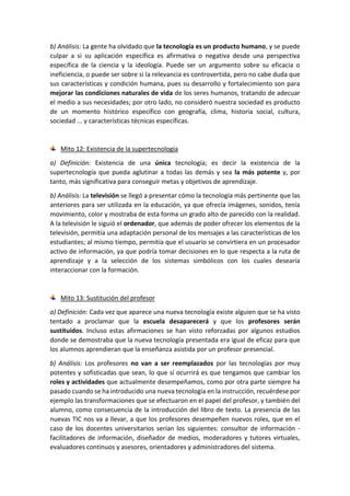 b) Análisis: La gente ha olvidado que la tecnología es un producto humano, y se puede
culpar a si su aplicación específica es afirmativa o negativa desde una perspectiva
específica de la ciencia y la ideología. Puede ser un argumento sobre su eficacia o
ineficiencia, o puede ser sobre si la relevancia es controvertida, pero no cabe duda que
sus características y condición humana, pues su desarrollo y fortalecimiento son para
mejorar las condiciones naturales de vida de los seres humanos, tratando de adecuar
el medio a sus necesidades; por otro lado, no consideró nuestra sociedad es producto
de un momento histórico específico con geografía, clima, historia social, cultura,
sociedad ... y características técnicas específicas.
Mito 12: Existencia de la supertecnología
a) Definición: Existencia de una única tecnología; es decir la existencia de la
supertecnología que pueda aglutinar a todas las demás y sea la más potente y, por
tanto, más significativa para conseguir metas y objetivos de aprendizaje.
b) Análisis: La televisión se llegó a presentar cómo la tecnología más pertinente que las
anteriores para ser utilizada en la educación, ya que ofrecía imágenes, sonidos, tenía
movimiento, color y mostraba de esta forma un grado alto de parecido con la realidad.
A la televisión le siguió el ordenador, que además de poder ofrecer los elementos de la
televisión, permitía una adaptación personal de los mensajes a las características de los
estudiantes; al mismo tiempo, permitía que el usuario se convirtiera en un procesador
activo de información, ya que podría tomar decisiones en lo que respecta a la ruta de
aprendizaje y a la selección de los sistemas simbólicos con los cuales desearía
interaccionar con la formación.
Mito 13: Sustitución del profesor
a) Definición: Cada vez que aparece una nueva tecnología existe alguien que se ha visto
tentado a proclamar que la escuela desaparecerá y que los profesores serán
sustituidos. Incluso estas afirmaciones se han visto reforzadas por algunos estudios
donde se demostraba que la nueva tecnología presentada era igual de eficaz para que
los alumnos aprendieran que la enseñanza asistida por un profesor presencial.
b) Análisis: Los profesores no van a ser reemplazados por las tecnologías por muy
potentes y sofisticadas que sean, lo que sí ocurrirá es que tengamos que cambiar los
roles y actividades que actualmente desempeñamos, como por otra parte siempre ha
pasado cuando se ha introducido una nueva tecnología en la instrucción, recuérdese por
ejemplo las transformaciones que se efectuaron en el papel del profesor, y también del
alumno, como consecuencia de la introducción del libro de texto. La presencia de las
nuevas TIC nos va a llevar, a que los profesores desempeñen nuevos roles, que en el
caso de los docentes universitarios serían los siguientes: consultor de información -
facilitadores de información, diseñador de medios, moderadores y tutores virtuales,
evaluadores continuos y asesores, orientadores y administradores del sistema.
 