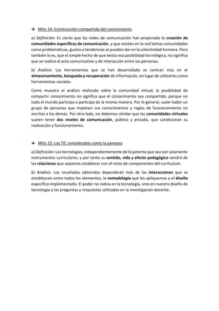 Mito 14: Construcción compartida del conocimiento
a) Definición: Es cierto que las redes de comunicación han propiciado la creación de
comunidades específicas de comunicación, y que existen en la red tantas comunidades
como problemáticas, gustos o tendencias se pueden dar en la colectividad humana. Pero
también lo es, que el simple hecho de que exista esa posibilidad tecnológica, no significa
que se realice el acto comunicativo y de interacción entre las personas.
b) Análisis: Las herramientas que se han desarrollado se centran más en el
almacenamiento, búsqueda y recuperación de información, en lugar de utilizarlas como
herramientas sociales.
Como muestra el análisis realizado sobre la comunidad virtual, la posibilidad de
compartir conocimiento no significa que el conocimiento sea compartido, porque no
todo el mundo participa o participa de la misma manera. Por lo general, suele haber un
grupo de personas que imponen sus conocimientos y reglas de funcionamiento no
escritas a los demás. Por otro lado, no debemos olvidar que las comunidades virtuales
suelen tener dos niveles de comunicación, público y privado, que condicionan su
realización y funcionamiento.
Mito 15: Las TIC consideradas como la panacea
a) Definición: Las tecnologías, independientemente de lo potente que sea son solamente
instrumentos curriculares, y por tanto su sentido, vida y efecto pedagógico vendrá de
las relaciones que sepamos establecer con el resto de componentes del currículum.
b) Análisis: Los resultados obtenidos dependerán más de las interacciones que se
establezcan entre todos los elementos, la metodología que les apliquemos y el diseño
específico implementado. El poder no radica en la tecnología, sino en nuestro diseño de
tecnología y las preguntas y respuestas utilizadas en la investigación docente.
 