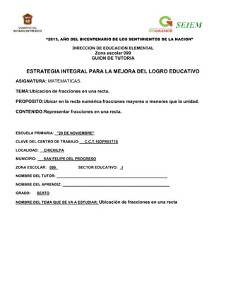“2013, AÑO DEL BICENTENARIO DE LOS SENTIMIENTOS DE LA NACION”

                           DIRECCION DE EDUCACION ELEMENTAL
                                     Zona escolar 099
                                    GUION DE TUTORIA


     ESTRATEGIA INTEGRAL PARA LA MEJORA DEL LOGRO EDUCATIVO
ASIGNATURA: MATEMATICAS.

TEMA:Ubicación de fracciones en una recta.

PROPOSITO:Ubicar en la recta numérica fracciones mayores o menores que la unidad.

CONTENIDO:Representar fracciones en una recta.



ESCUELA PRIMARIA: ”20 DE NOVIEMBRE”

CLAVE DEL CENTRO DE TRABAJO:    C.C.T.15DPR0171S

LOCALIDAD:     CHICHILPA

MUNICIPIO:     SAN FELIPE DEL PROGRESO

ZONA ESCOLAR: 099             SECTOR EDUCATIVO:    I

NOMBRE DEL TUTOR: ______________________________________________________

NOMBRE DEL APRENDIZ: ____________________________________________________

GRADO:       SEXTO

NOMBRE DEL TEMA QUE SE VA A ESTUDIAR: Ubicación    de fracciones en una recta
 