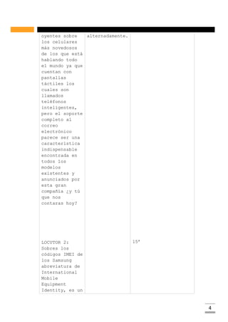 4
oyentes sobre
los celulares
más novedosos
de los que está
hablando todo
el mundo ya que
cuentan con
pantallas
táctiles los
cuales son
llamados
teléfonos
inteligentes,
pero el soporte
completo al
correo
electrónico
parece ser una
característica
indispensable
encontrada en
todos los
modelos
existentes y
anunciados por
esta gran
compañía ¿y tú
que nos
contaras hoy?
LOCUTOR 2:
Sobres los
códigos IMEI de
los Samsung
abreviatura de
International
Mobile
Equipment
Identity, es un
alternadamente.
15’
 