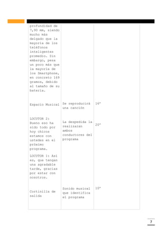 7
profundidad de
7,90 mm, siendo
mucho más
delgado que la
mayoría de los
teléfonos
inteligentes
promedio. Sin
embargo, pesa
un poco más que
la mayoría de
los Smartphone,
en concreto 169
gramos, debido
al tamaño de su
batería.
Espacio Musical
LOCUTOR 2:
Bueno eso ha
sido todo por
hoy chicos
estamos con
ustedes en el
próximo
programa.
LOCUTOR 1: Así
es, que tengan
una agradable
tarde, gracias
por estar con
nosotros.
Cortinilla de
salida
Se reproducirá
una canción
La despedida la
realizaran
ambos
conductores del
programa
Sonido musical
que identifica
el programa
16’
20’
10’
 