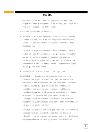 8
GUIÓN.
1. Cortinilla de entrada, 8 segundos En seguida,
bajar volumen y mantenerla de fondo, quitarla una
vez que inicien los titulares.
2. Entran locutores y saludis
3. LOCUTOR 1 (Con entusiasmo) Hola a todos, buenas
tardes chicos, este es su programa Informativo
sobre lo más novedosos celulares Samsung, Hola
Stephanie….
LOCUTOR 2 (Con entusiasmo) Hola Gerardo, Hola a
todos chicos bienvenidos a su programa favorito,
no se vayan de nuestra programación porque
tenemos para ustedes noticias de tecnología que
seguramente les interesa saber. Regresamos luego
de la pausa comercial.
4. Publicidad, 1 minuto (Doritos, Sprite)
5. LOCUTOR 1: Stephanie te comento que hoy les
tenemos noticias a nuestros oyentes sobre los
celulares más novedosos de los que está hablando
todo el mundo ya que cuentan con pantallas
táctiles los cuales son llamados teléfonos
inteligentes, pero el soporte completo al correo
electrónico parece ser una característica
indispensable encontrada en todos los modelos
existentes y anunciados por esta gran compañía ¿y
tú que nos contaras hoy?
LOCUTOR 2: Sobres los códigos IMEI de los Samsung
abreviatura de International Mobile Equipen
Identity, es un número de serie único o identidad
correspondiente a cada dispositivo. Posee 15
 