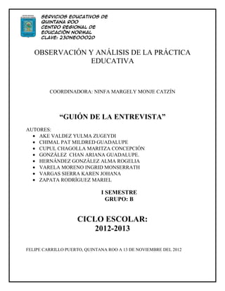 Servicios Educativos de
      Quintana Roo
      Centro Regional de
      Educación Normal
      Clave: 23DNE0002D
      Licenciatura en Educación
      Preescolar
   OBSERVACIÓN Y ANÁLISIS DE LA PRÁCTICA
               EDUCATIVA



         COORDINADORA: NINFA MARGELY MONJE CATZÍN




             “GUIÓN DE LA ENTREVISTA”
AUTORES:
    AKE VALDEZ YULMA ZUGEYDI
    CHIMAL PAT MILDRED GUADALUPE
    CUPUL CHAGOLLA MARITZA CONCEPCIÓN
    GONZÁLEZ CHAN ARIANA GUADALUPE.
    HERNÁNDEZ GONZÁLEZ ALMA ROGELIA
    VARELA MORENO INGRID MONSERRATH
    VARGAS SIERRA KAREN JOHANA
    ZAPATA RODRÍGUEZ MARIEL

                              I SEMESTRE
                                GRUPO: B


                    CICLO ESCOLAR:
                        2012-2013

FELIPE CARRILLO PUERTO, QUINTANA ROO A 13 DE NOVIEMBRE DEL 2012
 