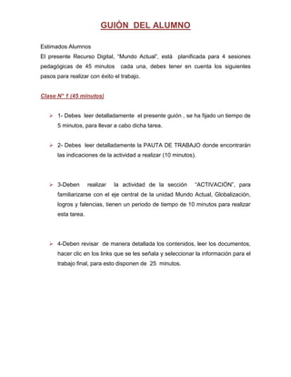 GUIÓN DEL ALUMNO

Estimados Alumnos
El presente Recurso Digital, “Mundo Actual”, está planificada para 4 sesiones
pedagógicas de 45 minutos         cada una, debes tener en cuenta los siguientes
pasos para realizar con éxito el trabajo.


Clase N° 1 (45 minutos)


    1- Debes leer detalladamente el presente guión , se ha fijado un tiempo de
       5 minutos, para llevar a cabo dicha tarea.


    2- Debes leer detalladamente la PAUTA DE TRABAJO donde encontrarán
       las indicaciones de la actividad a realizar (10 minutos).




    3-Deben         realizar   la actividad de la sección     “ACTIVACIÓN”, para
       familiarizarse con el eje central de la unidad Mundo Actual, Globalización,
       logros y falencias, tienen un periodo de tiempo de 10 minutos para realizar
       esta tarea.




    4-Deben revisar de manera detallada los contenidos, leer los documentos,
       hacer clic en los links que se les señala y seleccionar la información para el
       trabajo final, para esto disponen de 25 minutos.
 