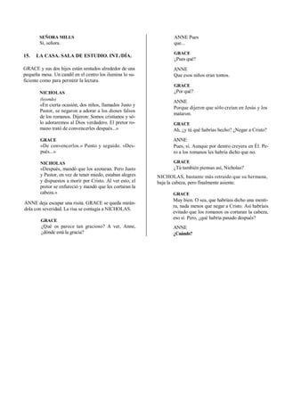 SEÑORA MILLS
Sí, señora.
15. LA CASA. SALA DE ESTUDIO. INT./DÍA.
GRACE y sus dos hijos están sentados alrededor de una
pequeña mesa. Un candil en el centro los ilumina lo su-
ficiente como para permitir la lectura.
NICHOLAS
(leyendo)
«En cierta ocasión, dos niños, llamados Justo y
Pastor, se negaron a adorar a los dioses falsos
de los romanos. Dijeron: Somos cristianos y só-
lo adoraremos al Dios verdadero. El pretor ro-
mano trató de convencerles después...»
GRACE
«De convencerlos.» Punto y seguido. «Des-
pués...»
NICHOLAS
«Después, mandó que los azotaran. Pero Justo
y Pastor, en vez de tener miedo, estaban alegres
y dispuestos a morir por Cristo. Al ver esto, el
pretor se enfureció y mandó que les cortaran la
cabeza.»
ANNE deja escapar una risita. GRACE se queda mirán-
dola con severidad. La risa se contagia a NICHOLAS.
GRACE
¿Qué os parece tan gracioso? A ver, Anne,
¿dónde está la gracia?
ANNE Pues
que...
GRACE
¿Pues qué?
ANNE
Que esos niños eran tontos.
GRACE
¿Por qué?
ANNE
Porque dijeron que sólo creían en Jesús y los
mataron.
GRACE
Ah, ¿y tú qué habrías hecho? ¿Negar a Cristo?
ANNE
Pues, sí. Aunque por dentro creyera en Él. Pe-
ro a los romanos les habría dicho que no.
GRACE
¿Tú también piensas así, Nicholas?
NICHOLAS, bastante más retraído que su hermana,
baja la cabeza, pero finalmente asiente.
GRACE
Muy bien. O sea, que habríais dicho una menti-
ra, nada menos que negar a Cristo. Así habríais
evitado que los romanos os cortaran la cabeza,
eso sí. Pero, ¿qué habría pasado después?
ANNE
¿Cuándo?
 
