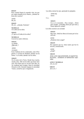 GRACE
Pues cuando llegara la segunda vida, ésa que
nos espera después de la muerte. ¿Adonde ha-
bríais ido vosotros?
ANNE
Oh, oh.
GRACE
Oh, oh... ¿Adonde, Nicholas?
NICHOLAS
Al Limbo de los niños.
GRACE
¿Y qué es el Limbo de los niños?
NICHOLAS
Uno de los cuatro infiernos.
GRACE
(a ANNE)
¿Que son...?
ANNE
(recitando)
Está el Infierno de los condenados, está el Pur-
gatorio. Y el Seno de Abraham, adonde van los
Justos. Y el Limbo, adonde van los niños.
GRACE
En el centro de la Tierra. Donde hace mucho,
mucho calor. Allá van los niños que dicen men-
tiras. Pero fijaos que no van por unos días, no.
Se condenan para siempre, hasta la eternidad.
Pensad en ello. Intentad imaginar la eternidad.
Vamos, cerrad los ojos e imagináoslo.
Los niños cierran los ojos, apretando los párpados.
ANNE Me
mareo.
Risas.
GRACE
Eso es la eternidad... Para siempre... Dolor
para siempre. ¿Entendéis ahora por qué Justo y
Pastor dijeron la verdad?
Los niños asienten con seriedad.
GRACE
Muy bien. Abrid los libros de lectura por la lec-
ción seis.
ANNE
¿Podemos irnos a jugar?
GRACE
Por supuesto que no. Antes tenéis que leer la
lección y memorizarla.
ANNE
¡¿Toda?!
GRACE
Arme, como sigas protestando, no jugarás hoy.
De hecho... estudiaréis en habitaciones sepa-
radas.
ANNE Y NICHOLAS
¡No, no, no!
GRACE
¡Sí, sí, sí...!
 