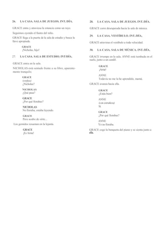 26. LA CASA. SALA DE JUEGOS. INT./DÍA.
GRACE entra y atraviesa la estancia como un rayo.
Seguimos oyendo el llanto del niño.
GRACE llega a la puerta de la sala de estudio y busca la
llave apropiada.
GRACE
¡Nicholas, hijo!
27. LA CASA. SALA DE ESTUDIO. INT/DÍA.
GRACE entra en la sala.
NICHOLAS está sentado frente a su libro, aparente-
mente tranquilo.
GRACE
(confusa)
¿Nicholas?
NICHOLAS
¿Qué pasa?
GRACE
¿Por qué llorabas?
NICHOLAS
No lloraba, estaba leyendo.
GRACE
Pero acabo de oírte...
Los gemidos resuenan en la lejanía.
GRACE
¡Es Arme!
28. LA CASA. SALA DE JUEGOS. INT./DÍA.
GRACE corre desesperada hacia la sala de música.
29. LA CASA. VESTÍBULO. INT./DÍA,
GRACE atraviesa el vestíbulo a toda velocidad.
30. LA CASA. SALA DE MÚSICA. INT./DÍA.
GRACE irrumpe en la sala. ANNE está tumbada en el
suelo, junto a un candil.
GRACE
¡Arme!
ANNE
Todavía no me la he aprendido, mamá.
GRACE avanza hacia ella.
GRACE
¿Estás bien?
ANNE
(con extrañeza)
Sí.
GRACE
¿Por qué llorabas?
ANNE
Yo no lloraba.
GRACE coge la banqueta del piano y se sienta junto a
ella.
 