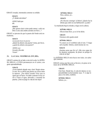 GRACE resopla, intentando contener su enfado.
GRACE
¿Y dónde está ahora?
ANNE Salió por
ahí.
GRACE
¿Me quieres decir cómo pudo entrar y salir ese
niño si esta sala estaba cerrada con llave...?
GRACE se percata de que la puerta del fondo está en-
treabierta.
GRACE
(avanzando hacia la puerta)
¿Quién ha abierto esta puerta? Arme, por favor,
¡¿quién ha abierto esta puerta?!
ANNE (casi
llorando) ¡Ha sido
Víctor!
31. LA CASA. VESTÍBULO. INT./DÍA.
GRACE camina de un lado a otro de la sala. La SEÑO-
RA MILLS y LYDIA permanecen en el centro, con
gesto apesadumbrado.
GRACE
¡Creía haberlo dejado muy claro! Regla núme-
ro uno: No se abrirá una puerta sin cerrar antes
la anterior. ¿Tan difícil resulta? Esta casa es
igual que un barco. Se debe contener la luz co-
mo si fuera el agua, abriendo y cerrando las
puertas. ¡Está en juego la vida de mis hijos!
SEÑORA MILLS
Pero, señora, yo...
GRACE
¡No discuta conmigo! ¡Cállese! ¿Quién fue la
última que entró en esa habitación? ¿Lydia?
La muchacha baja la mirada y niega con la cabeza.
SEÑORA MILLS
Ella no tiene llave, ya se lo he dicho.
GRACE
Entonces sólo queda usted.
SEÑORA MILLS
Yo estuve en el vestíbulo todo el rato. Y luego
salí al jardín. Señora, usted misma me vio.
GRACE
¿Insinúa acaso que fui yo? ¿Me cree capaz de
un despiste semejante, de poner en peligro la
vida de mi hija?
La SEÑORA MILLS mira hacia otro lado, sin saber
qué contestar.
GRACE extrae una llave de su llavero y la pone en la
mano de la SEÑORA MILLS.
GRACE
Está bien. Desde hoy, la sala de música es res-
ponsabilidad exclusivamente suya. Y si algo le
pasa a los niños, también.
SEÑORA MILLS
Señora, yo...
 