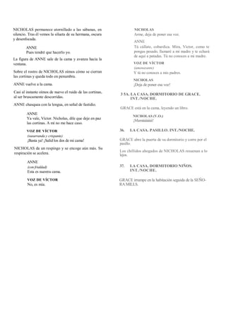 NICHOLAS permanece atornillado a las sábanas, en
silencio. Tras él vemos la silueta de su hermana, oscura
y desenfocada.
ANNE
Pues tendré que hacerlo yo.
La figura de ANNE sale de la cama y avanza hacia la
ventana.
Sobre el rostro de NICHOLAS oímos cómo se cierran
las cortinas y queda todo en penumbra.
ANNE vuelve a la cama.
Casi al instante oímos de nuevo el ruido de las cortinas,
al ser bruscamente descorridas.
ANNE chasquea con la lengua, en señal de fastidio.
ANNE
Ya vale, Víctor. Nicholas, dile que deje en paz
las cortinas. A mí no me hace caso.
VOZ DE VÍCTOR
(susurranda y crispante)
¡Basta ya! ¡Salid los dos de mi cama!
NICHOLAS da un respingo y se encoge aún más. Su
respiración se acelera.
ANNE
(con frialdad)
Esta es nuestra cama.
VOZ DE VÍCTOR
No, es mía.
NICHOLAS
Arme, deja de poner esa voz.
ANNE
Tú cállate, cobardica. Mira, Víctor, como te
pongas pesado, llamaré a mi madre y te echará
de aquí a patadas. Tú no conoces a mi madre.
VOZ DE VÍCTOR
(amenazante)
Y tú no conoces a mis padres.
NICHOLAS
¡Deja de poner esa voz!
3 5A. LA CASA. DORMITORIO DE GRACE.
INT./NOCHE.
GRACE está en la cama, leyendo un libro.
NICHOLAS (V.O.)
¡Mamáááááá!
36. LA CASA. PASILLO. INT./NOCHE.
GRACE abre la puerta de su dormitorio y corre por el
pasillo.
Los chillidos ahogados de NICHOLAS resuenan a lo
lejos.
37. LA CASA, DORMITORIO NIÑOS.
INT./NOCHE.
GRACE irrumpe en la habitación seguida de la SEÑO-
RAMILLS.
 