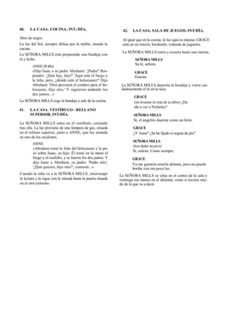 40. LA CASA. COCINA. INT./DÍA,
Abre de negro.
La luz del Sol, siempre difusa por la niebla, inunda la
cocina.
La SEÑORA MILLS está preparando una bandeja con
té y leche.
ANNE (V.O.)
«Dijo Isaac a su padre Abraham: '¡Padre!' Res-
pondió: '¿Qué hay, hijo?' 'Aquí está el fuego y
la leña, pero, ¿dónde está el holocausto?' Dijo
Abraham: 'Dios proveerá el cordero para el ho-
locausto, hijo mío,' Y siguieron andando los
dos juntos...»
La SEÑORA MILLS coge la bandeja y sale de la cocina.
41. LA CASA. VESTÍBULO - RELLANO
SUPERIOR. INT/DÍA.
La SEÑORA MILLS entra en el vestíbulo, cerrando
tras ella. La luz proviene de una lámpara de gas, situada
en el rellano superior, junto a ANNE, que lee sentada
en uno de los escalones.
ANNE
«Abraham tomó la leña del holocausto y la pu-
so sobre Isaac, su hijo. Él tomó en la mano el
fuego y el cuchillo, y se fueron los dos juntos. Y
dijo Isaac a Abraham, su padre: 'Padre mío'.
'¿Qué quieres, hijo mío?', contestó...»
Cuando la niña ve a la SEÑORA MILLS, interrumpe
la lectura y la sigue con la mirada hasta la puerta situada
en el otro extremo.
42. LA CASA. SALA DE JUEGOS. INT/DÍA.
Al igual que en la cocina, la luz aquí es intensa. GRACE
está en un rincón, bordando, rodeada de juguetes.
La SEÑORA MILLS entra y avanza hasta una mesita.
SEÑORA MILLS
Su té, señora.
GRACE
Gracias.
La SEÑORA MILLS deposita la bandeja y vierte cui-
dadosamente el té en la taza.
GRACE
(sin levantar la vista de su labor) ¿Ha
ido a ver a Nicholas?
SEÑORA MILLS
Sí, el angelito duerme como un lirón.
GRACE
¿Y Anne? ¿Se ha fijado si seguía de pie?
SEÑORA MILLS
(tras dudar un poco)
Sí, señora. Como siempre.
GRACE
Ya me gustaría tenerla delante, pero no puedo
bordar con tan poca luz.
La SEÑORA MILLS se sitúa en el centro de la sala y
restriega sus manos en el delantal, como si tuviera mie-
do de lo que va a decir.
 