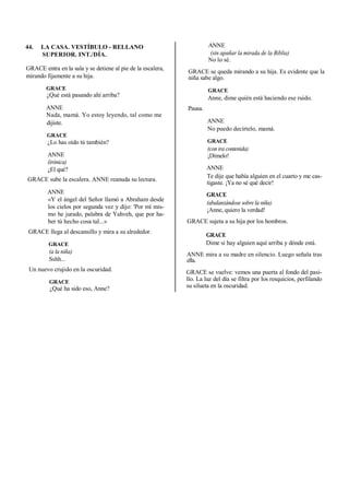 44. LA CASA. VESTÍBULO - RELLANO
SUPERIOR. INT./DÍA.
GRACE entra en la sala y se detiene al pie de la escalera,
mirando fijamente a su hija.
GRACE
¿Qué está pasando ahí arriba?
ANNE
Nada, mamá. Yo estoy leyendo, tal como me
dijiste.
GRACE
¿Lo has oído tú también?
ANNE
(irónica)
¿El qué?
GRACE sube la escalera. ANNE reanuda su lectura.
ANNE
«Y el ángel del Señor llamó a Abraham desde
los cielos por segunda vez y dijo: 'Por mí mis-
mo he jurado, palabra de Yahveh, que por ha-
ber tú hecho cosa tal...»
GRACE llega al descansillo y mira a su alrededor.
GRACE
(a la niña)
Sshh...
Un nuevo crujido en la oscuridad.
GRACE
¿Qué ha sido eso, Anne?
ANNE
(sin apañar la mirada de la Biblia)
No lo sé.
GRACE se queda mirando a su hija. Es evidente que la
niña sabe algo.
GRACE
Anne, dime quién está haciendo ese ruido.
Pausa.
ANNE
No puedo decírtelo, mamá.
GRACE
(con ira contenida)
¡Dímelo!
ANNE
Te dije que había alguien en el cuarto y me cas-
tigaste. ¡Ya no sé qué decir!
GRACE
(abalanzándose sobre la niña)
¡Anne, quiero la verdad!
GRACE sujeta a su hija por los hombros.
GRACE
Dime si hay alguien aquí arriba y dónde está.
ANNE mira a su madre en silencio. Luego señala tras
ella.
GRACE se vuelve: vemos una puerta al fondo del pasi-
llo. La luz del día se filtra por los resquicios, perfilando
su silueta en la oscuridad.
 