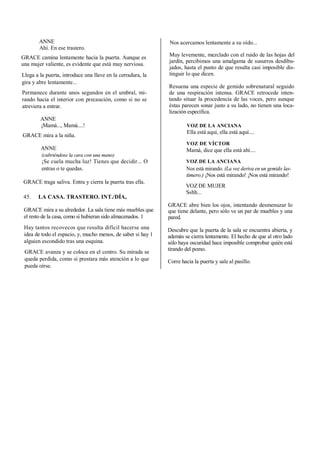 ANNE
Ahí. En ese trastero.
GRACE camina lentamente hacia la puerta. Aunque es
una mujer valiente, es evidente que está muy nerviosa.
Llega a la puerta, introduce una llave en la cerradura, la
gira y abre lentamente...
Permanece durante unos segundos en el umbral, mi-
rando hacia el interior con precaución, como si no se
atreviera a entrar.
ANNE
¡Mamá..., Mamá....!
GRACE mira a la niña.
ANNE
(cubriéndose la cara con una mano)
¡Se cuela mucha luz! Tienes que decidir... O
entras o te quedas.
GRACE traga saliva. Entra y cierra la puerta tras ella.
45. LA CASA. TRASTERO. INT./DÍA,
GRACE mira a su alrededor. La sala tiene más muebles que
el resto de la casa, como si hubieran sido almacenados. 1
Hay tantos recovecos que resulta difícil hacerse una
idea de todo el espacio, y, mucho menos, de saber si hay 1
alguien escondido tras una esquina.
GRACE avanza y se coloca en el centro. Su mirada se
queda perdida, como si prestara más atención a lo que
pueda oírse.
Nos acercamos lentamente a su oído...
Muy levemente, mezclado con el ruido de las hojas del
jardín, percibimos una amalgama de susurros desdibu-
jados, hasta el punto de que resulta casi imposible dis-
tinguir lo que dicen.
Resuena una especie de gemido sobrenatural seguido
de una respiración intensa. GRACE retrocede inten-
tando situar la procedencia de las voces, pero aunque
éstas parecen sonar justo a su lado, no tienen una loca-
lización específica.
VOZ DE LA ANCIANA
Ella está aquí, ella está aquí....
VOZ DE VÍCTOR
Mamá, dice que ella está ahí....
VOZ DE LA ANCIANA
Nos está mirando. (La voz deriva en un gemido las-
timero.) ¡Nos está mirando! ¡Nos está mirando!
VOZ DE MUJER
Sshh...
GRACE abre bien los ojos, intentando desmenuzar lo
que tiene delante, pero sólo ve un par de muebles y una
pared.
Descubre que la puerta de la sala se encuentra abierta, y
además se cierra lentamente. El hecho de que al otro lado
sólo haya oscuridad hace imposible comprobar quién está
tirando del pomo.
Corre hacia la puerta y sale al pasillo.
 