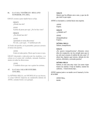 46. LA CASA. VESTÍBULO - RELLANO
SUPERIOR. INT./DÍA.
GRACE avanza a paso rápido hacia su hija.
GRACE
¿Dónde han ido?
ANNE
Acaban de pasar por aquí. ¿No los has visto?
GRACE
¿Por dónde han ido?
ANNE
(apuntandoenvarias direcciones)
Por ahí, y por aquí... Y también por allí.
Al fondo del pasillo, en la penumbra, parecen cerrarse
al menos dos puertas.
ANNE
Están en todas partes. Dicen que la casa es suya.
GRACE desciende a toda prisa por las escaleras, y se
coloca en el centro del vestíbulo, mirando frenética-
mente en todas las direcciones.
ANNE
Y también dicen que van a quitar las cortinas.
47. LA CASA. SALA DE ESTUDIO.
ENT./DÍA.
La SEÑORA MILLS, con NICHOLAS en sus brazos,
ve cómo GRACE deposita un cuadernillo delante de
ANNE, sentada frente a un quinqué.
GRACE
Quiero que los dibujes uno a uno, y que me di-
gas todo lo que sepas.
ANNE se incorpora y camina hacia una esquina.
ANNE
Espera.
GRACE
¡¿Adonde vas?!
ANNE
(tranquilizadora)
Espera...
SEÑORA MILLS
Señora, tranquilícese.
GRACE
¡No quiero tranquilizarme! ¡Durante cinco
años de ocupación, me las arreglé para que ni
un solo nazi cruzara el umbral de esta casa! ¡Y
ahora hay alguien aquí mismo, delante de mis
narices, abriendo y cerrando puertas!
SEÑORA MILLS
Señora, es una casa muy vieja. Las casas viejas
tienen sus manías. Cruje la madera, suenan las
cañerías... Usted misma dijo...
ANNE regresa junto a su madre con el manual y le tira
de la falda.
ANNE Mira,
mamá.
 