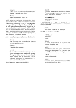 GRACE
¡Eran voces, voces humanas! Un niño y dos
mujeres y hablaban entre ellos.
ANNE
Mamá, mira. Lo hice el otro día.
ANNE le muestra el dibujo de su manual. Los miem-
bros de la familia han sufrido una seria transformación
tras los trazos infantiles de ANNE. La niña ha pintado
pelo algo más largo y un bigote sobre el padre. La ma-
dre tiene ahora gruesos rizos negros en la cabeza. El ni-
ño apenas ha sido retocado. Junto a él, ANNE ha dibu-
jado con bastante destreza a una anciana de cabello
largo y lacio, con un detalle siniestro: no tiene pupilas,
por lo que muestra una mirada inhumana (semejante a
la de un zombi). La niña está tachada.
Junto a cada dibujo hay una flecha con su identificación.
ANNE
Este es el padre, ésta es la madre, éste es Víctor
y ésta es la señora mayor.
GRACE
¿Qué son estos números?
ANNE
(como si fuera evidente) Las veces que los he
visto. La niña no existe, por eso está tachada.
Al papá lo vi dos veces en el vestíbulo, a la
mamá también dos, en el vestíbulo y en la
cocina, a Víctor cinco, en muchos sitios... y...
a ella... cada vez la veo más.
Junto a la anciana está escrito el número 14.
GRACE
¡Dios mío! Señora Mills, vaya a avisar al señor
Tuttle y dígale que tenemos que registrar toda
la casa, antes de que anochezca.
SEÑORA MILLS
(dejando al niño en el suelo)
Sí, señora.
La SEÑORA MILLS sale del cuarto. ANNE señala el
dibujo de la anciana.
ANNE
Mira, mamá, ésta sí que me da miedo.
NICHOLAS se abraza a su madre.
NICHOLAS
(temblando)
Mamá.
GRACE
Sí, cariño, no pasa nada. No te pasará nada
mientras mamá esté aquí.
ANNE
Tiene los ojos muy raros, ¿ves?, como si no te
mirara, pero luego sí que te ve. Y siempre anda
por ahí diciendo: «Veeen conmiiiigo...»
GRACE
Arme, no me mientas.
ANNE
De verdad, mamá. Y me pregunta cosas. Víctor
me ha dicho que es una bruja.
 
