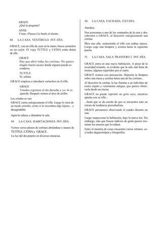 GRACE
¿Qué te pregunta?
ANNE
Cosas. (Pausa.) Le huele el aliento.
48. LA CASA. VESTÍBULO. INT./DÍA.
GRACE, con un rifle de caza en la mano, busca cartuchos
en un cajón. El viejo TUTTLE y LYDIA están detrás
de ella.
GRACE
Hay que abrir todas las cortinas. No quiero
ningún rincón oscuro donde alguien pueda es-
conderse.
TUTTLE
Si, señora.
GRACE empieza a introducir cartuchos en el rifle.
GRACE
Ustedes registren el ala derecha y yo, la iz-
quierda. Después iremos al piso de arriba.
Los criados se van.
GRACE cierra enérgicamente el rifle. Luego lo mira de
un modo extraño, como si le recordara algo lejano... y
desagradable.
Agita la cabeza y abandona la sala.
49. LA CASA. HABITACIONES. INT./DÍA.
Vemos varios planos de cortinas abriéndose a manos de
TUTTLE, LYDIA y GRACE.
La luz del día penetra en diversas estancias.
50. LA CASA. FACHADA. EXT/DÍA.
Atardece.
Nos acercamos a uno de los ventanales de la casa y des-
cubrimos a GRACE, al descorrer enérgicamente una
cortina.
Mira tras ella, sosteniendo el rifle con ambas manos.
Luego coge una lámpara y avanza hasta la siguiente
puerta.
51. LA CASA. SALA TRASTERO 2. INT./DÍA.
GRACE entra en una nueva habitación. A pesar de la
oscuridad reinante, es evidente que la sala está llena de
trastos, algunos repartidos por el suelo.
GRACE avanza con precaución. Deposita la lámpara
sobre una mesa y camina hasta una de las cortinas...
Al descorrer la cortina, la luz ilumina a un individuo de
rostro enjuto y vestimenta antigua, que parece obser-
varla desde un rincón.
GRACE no puede reprimir un grito seco, mientras
apunta con su rifle...
...hasta que se da cuenta de que se encuentra ante un
retrato de tendencia prerrafaelista.
GRACE permanece observando el cuadro durante un
rato.
Luego inspecciona la habitación, bajo la nueva luz. Sin
embargo, más que buscar indicios de gente parece exa-
minar los enseres que la rodean.
Entre el montón de cosas encuentra varios retratos, ca-
si todos daguerrotipos y fotografías.
 