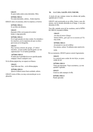 GRACE
Sí, pero todos están como dormidos. Mire.
SEÑORA MILLS
No están dormidos, señora... Están muertos.
GRACE mira a la anciana, entre la sorpresa y el terror.
SEÑORA MILLS
Es un libro de difuntos.
GRACE
(hojeando el libro con la punta de los dedos)
Jamás vi algo parecido.
SEÑORA MILLS
En el siglo pasado era muy común. Se retrataba a
los muertos, con la esperanza de que su alma |
perviviera en la fotografía.
GRACE
Hay incluso retratos de grupo. ¡Y niños!
macabro. ¿Cómo podía aquella gente ser tan
supersticiosa? Yo lo habría prohibido.
SEÑORA MILLS
El dolor por la pérdida de un ser querido puede
empujar a hacer cualquier cosa.
En la última página hay un espacio en blanco.
GRACE
Aquí falta una foto... en la última página.
SEÑORA MILLS
Quizá el álbum nunca fuera acabado, señora.
GRACE cierra el libro, no muy convencida por su ex-
plicación.
54. LA CASA. SALÓN. EXT./NOCHE.
A través de una ventana vemos los árboles del jardín,
agitados por el viento.
GRACE está acurrucada en un sillón, frente a una chi-
menea, con la mirada abstraída en el fuego. A sus pies
descansa el rifle.
Tras ella, sentada cerca de las escaleras, está la SEÑO-
RA MILLS, leyendo la Biblia.
GRACE
(sin dejar de mirar el fuego)
Señora Mills, ¿por qué no se acuesta ya? Es
muy tarde.
SEÑORA MILLS
(levantando la vista de la Biblia)
Eso mismo, señora. Ya debería estar usted en la
cama.
Por un momento, GRACE parece sonreír ligeramente.
GRACE
La contraté para cuidar de mis hijos, no para
cuidar de mí.
SEÑORA MILLS
Tiene que descansar. Vaya a acostarse, y yo me
quedaré vigilando.
GRACE
Usted no sabe manejar el rifle.
SEÑORA MILLS
Puedo aprender.
 