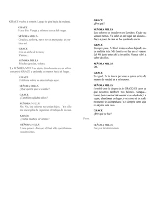 GRACE vuelve a sonreír. Luego se gira hacia la anciana.
GRACE
Hace frío. Venga y siéntese cerca del ruego.
SEÑORA MILLS
Gracias, señora, pero no se preocupe, estoy
bien así.
GRACE
(con un atisbo de ternura)
Vamos...
SEÑORA MILLS
Muchas gracias, señora.
La SEÑORA MILLS se sienta tímidamente en un sillón
cercano a GRACE y extiende las manos hacia el fuego.
GRACE
Hábleme sobre su otro trabajo aquí.
SEÑORA MILLS
¿Qué quiere que le cuente?
GRACE
¿También cuidaba niños?
SEÑORA MILLS
No. No, los señores no tenían hijos. Yo sólo
me encargaba de organizar el trabajo de la casa.
GRACE
¿Había muchos sirvientes?
SEÑORA MILLS
Unos quince. Aunque al final sólo quedábamos
nosotros tres.
Pausa.
GRACE
¿Por qué?
SEÑORA MILLS
Los señores se instalaron en Londres. Cada vez
venían menos. Ya sabe, es un lugar tan aislado...
Poco a poco, la casa se fue quedando vacía.
GRACE
Siempre pasa. Al final todos acaban dejando es-
ta maldita isla. Mi familia se fue en el verano
del 40, justo antes de la invasión. Nunca volví a
saber de ellos.
SEÑORA MILLS
Oh.
GRACE
Es igual. A la única persona a quien echo de
menos de verdad es a mi esposo.
SEÑORA MILLS
(sensible ante la desgracia de GRACE) El caso es
que nosotros también nos fuimos. Aunque...
bueno (mira melancólicamente a su alrededor), a
veces, abandonas un lugar, y es como si en todo
momento te acompañara. Yo siempre sentí que
no dejaba esta casa.
GRACE
¿Por qué se fue?
SEÑORA MILLS
Fue por la tuberculosis.
 