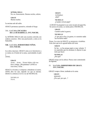 SEÑORA MILLS
No, no, francamente. Buenas noches, señora.
GRACE
Buenas noches.
La anciana sale del salón.
GRACE permanece pensativa, mirando al fuego.
54A. LA CASA, ESCALERA
DE LA BUHARDILLA. INT./NOCHE.
La SEÑORA MILLS sube una escalera estrecha con
andares cansinos. Abre una puertezuela y entra en la
buhardilla.
54B. LA CASA. DORMITORIO NIÑOS.
EXT./NOCHE.
Los niños duermen. GRACE entra en el dormitorio y
se sienta en el borde de la cama, acariciándole el pelo
a
ANNE.
GRACE
Arme... Arme... Siento haber sido tan
dura contigo. ¿Me perdonas? (ANNE no
reacciona.) Arme...
GRACE se levanta y se dispone a abandonar el cuarto.
ANNE abre los ojos, dejando ver que no dormía.
GRACE se detiene al oír la voz de NICHOLAS.
NICHOLAS
Mamá.
GRACE
(volviéndose)
¿Qué?
NICHOLAS
¿Cuándo volverá papá?
A GRACE la pregunta le cae como un jarro de agua fría.
Se acerca a la cama y se sienta junto a NICHOLAS.
GRACE
Cuando acabe la guerra.
NICHOLAS
¿Y por qué se fue a la guerra, si a nosotros nadie
nos ha hecho nada?
Pausa. Los ojos de GRACE se enrojecen y tiemblan.
Está claro que no le agrada hablar del tema.
GRACE
Se fue... se fue porque papá es muy valiente. Y
no soportaba que los alemanes le dijeran lo que
tenía que hacer.
NICHOLAS
¿Por qué?
GRACE niega con la cabeza. Parece estar conteniendo
las lágrimas.
55. LA CASA. DORMITORIO DE GRACE.
INT./NOCHE.
GRACE rompe a llorar, tumbada en la cama.
GRACE
(gimiendo)
¿Por qué, por qué...?
 