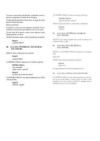 La mueve suavemente de derecha a izquierda, como si
quisiera comprobar el estado de las bisagras.
La deja abierta durante un buen rato, sin dejar de mirar
hacia el fondo de la sala.
Silencio absoluto...
La puerta se cierra con una violencia inusitada. El mo-
vimiento es tan brusco que GRACE casi cae al suelo.
Al otro lado de la puerta, oímos cómo alguien cierra
enérgicamente con llave.
GRACE da media vuelta y sale corriendo por el pasillo.
GRACE
¡¡¡Señora Mills!!!
60. LA CASA. VESTÍBULO - ESCALERAS.
INT./NOCHE.
GRACE sube a toda prisa las escaleras.
GRACE
¡¡Señora Mills!!
La SEÑORA MILLS aparece en el rellano superior.
SEÑORA MILLS
(muy asustada)
¡¿Qué ocurre, señora?!
GRACE
¡La llave de la sala de música!
La SEÑORA MILLS mira apresuradamente en el bol-
sillo de la bata.
GRACE
¡Démela, rápido!
La SEÑORA MILLS extrae su manojo de llaves.
SEÑORA MILLS
¿Qué ha pasado, señora?
GRACE agarra las llaves y desciende a toda prisa.
GRACE
¡Vamos!
61. LA CASA. VESTÍBULO - PASILLO.
INT./NOCHE.
GRACE corre hasta la puerta de la sala de música. In-
troduce la llave y abre.
62. LA CASA. SALA DE MÚSICA.
INT./NOCHE.
GRACE y la SEÑORA MILLS irrumpen en la habita-
ción.
Está vacía.
GRACE mira horrorizada hacia el piano.
GRACE
¡Dios mío!
La tapa del piano ha sido levantada de nuevo.
63. LA CASA. COCINA. INT/AMANECER.
La SEÑORA MILLS vierte agua humeante de una te-
tera en un tazón blanco. Luego coloca el tazón y dos
pastillas en la mesa, frente a GRACE, sentada con un
semblante tenso y a la vez perdido.
 