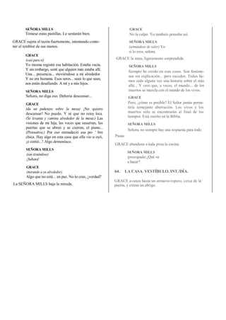 SEÑORA MILLS
Tómese estas pastillas. Le sentarán bien.
GRACE sujeta el tazón fuertemente, intentando conte-
ner el temblor de sus manos.
GRACE
(casi para sí)
Yo misma registré esa habitación. Estaba vacía.
Y sin embargo, sentí que alguien más estaba allí.
Una... presencia... moviéndose a mi alrededor.
Y no era humana. Esos seres... sean lo que sean,
nos están desafiando. A mí y a mis hijos.
SEÑORA MILLS
Señora, no diga eso. Debería descansar...
GRACE
(da un puñetazo sobre la mesa) ¡No quiero
descansar! No puedo. Y sé que no estoy loca.
(Se levanta y camina alrededor de la mesa.) Las
visiones de mi hija, las voces que susurran, las
puertas que se abren y se cierran, el piano...
(Pensativa.) Por eso enmudeció esa po- ' bre
chica. Hay algo en esta casa que ella vio u oyó,
¡o sintió...! Algo demoníaco.
SEÑORA MILLS
(san tiznándose)
¡Señora!
GRACE
(mirando a su alrededor)
Algo que no está... en paz. No lo cree, ¿verdad?
La SEÑORA MILLS baja la mirada.
GRACE
No la culpo. Yo también pensaba así.
SEÑORA MILLS
(armándose de valor) Yo
sí lo creo, señora.
GRACE la mira, ligeramente sorprendida.
SEÑORA MILLS
Siempre he creído en esas cosas. Son fenóme-
nos sin explicación... pero suceden. Todos he-
mos oído alguna vez una historia sobre el más
allá... Y creo que, a veces, el mundo... de los
muertos se mezcla con el mundo de los vivos.
GRACE
Pero, ¿cómo es posible? El Señor jamás permi-
tiría semejante aberración. Los vivos y los
muertos sólo se encontrarán al final de los
tiempos. Está escrito en la Biblia.
SEÑORA MILLS
Señora, no siempre hay una respuesta para todo.
Pausa.
GRACE abandona a toda prisa la cocina.
SEÑORA MILLS
(preocupada) ¿Qué va
a hacer?
64. LA CASA. VESTÍBULO. INT./DÍA.
GRACE avanza hasta un armario-ropero, cerca de la
puerta, y extrae un abrigo.
 