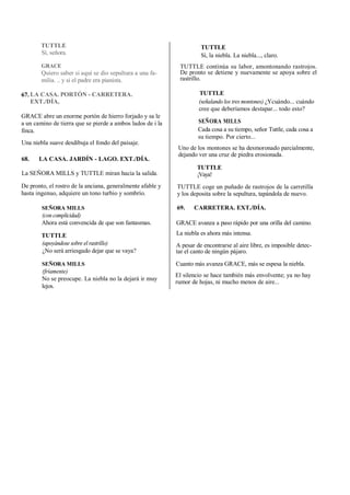 TUTTLE
Sí, señora.
GRACE
Quiero saber si aquí se dio sepultura a una fa-
milia. .. y si el padre era pianista.
LA CASA. PORTÓN - CARRETERA.
EXT./DÍA,
GRACE abre un enorme portón de hierro forjado y sa le
a un camino de tierra que se pierde a ambos lados de i la
finca.
Una niebla suave desdibuja el fondo del paisaje.
68. LA CASA. JARDÍN - LAGO. EXT./DÍA.
La SEÑORA MILLS y TUTTLE miran hacia la salida.
De pronto, el rostro de la anciana, generalmente afable y
hasta ingenuo, adquiere un tono turbio y sombrío.
SEÑORA MILLS
(con complicidad)
Ahora está convencida de que son fantasmas.
TUTTLE
(apoyándose sobre el rastrillo)
¿No será arriesgado dejar que se vaya?
SEÑORA MILLS
(fríamente)
No se preocupe. La niebla no la dejará ir muy
lejos.
TUTTLE
Sí, la niebla. La niebla..., claro.
TUTTLE continúa su labor, amontonando rastrojos.
De pronto se detiene y nuevamente se apoya sobre el
rastrillo.
TUTTLE
(señalando los tres montones) ¿Ycuándo... cuándo
cree que deberíamos destapar... todo esto?
SEÑORA MILLS
Cada cosa a su tiempo, señor Tuttle, cada cosa a
su tiempo. Por cierto...
Uno de los montones se ha desmoronado parcialmente,
dejando ver una cruz de piedra erosionada.
TUTTLE
¡Vaya!
TUTTLE coge un puñado de rastrojos de la carretilla
y los deposita sobre la sepultura, tapándola de nuevo.
69. CARRETERA. EXT./DÍA.
GRACE avanza a paso rápido por una orilla del camino.
La niebla es ahora más intensa.
A pesar de encontrarse al aire libre, es imposible detec-
tar el canto de ningún pájaro.
Cuanto más avanza GRACE, más se espesa la niebla.
El silencio se hace también más envolvente; ya no hay
rumor de hojas, ni mucho menos de aire...
67.
 