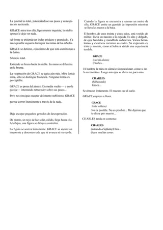 La quietud es total, potenciándose sus pasos y su respi-
ración acelerada.
GRACE mira tras ella, ligeramente inquieta; la niebla
apenas le deja ver nada.
Al frente se extiende un lecho grisáceo y granulado. Ya
no es posible siquiera distinguir las ramas de los árboles.
GRACE se detiene, consciente de que está caminando a
la deriva.
Silencio total.
Extiende un brazo hacia la niebla. Su mano se difumina
en la bruma.
La respiración de GRACE se agita aún más. Mire donde
mire, sólo se distingue blancura. Ninguna forma es
perceptible.
GRACE es presa del pánico. Da media vuelta — o eso le
parece— intentando retroceder sobre sus pasos...
Pero no consigue escapar del manto neblinoso. GRACE
parece correr literalmente a través de la nada.
Deja escapar pequeños gemidos de desesperación.
De pronto, un rayo de luz solar, cálido, llega hasta ella.
A lo lejos, una figura se dibuja a contraluz.
La figura se acerca lentamente. GRACE se siente tan
impotente y desconcertada que ni avanza ni retrocede.
Cuando la figura se encuentra a apenas un metro de
ella, GRACE emite un gemido de impresión mientras
se lleva las manos a la boca.
El hombre, de unos treinta y cinco años, está vestido de
militar. Lleva un macuto a la espalda. Es alto y delgado,
de ojos hundidos y mandíbula cadavérica. Varios hema-
tomas y cicatrices recorren su rostro. Su expresión es
triste y ausente, como si hubiera vivido una experiencia
terrible.
GRACE
(casi sin aliento)
Charles...
El hombre la mira en silencio sin reaccionar, como si no
la reconociera. Luego sus ojos se abren un poco más.
CHARLES
(balbuceando)
Grace...
Se abrazan lentamente. El macuto cae al suelo.
GRACE empieza a llorar.
GRACE
(entre sollozos)
No es posible. No es posible... Me dijeron que
te diera por muerto...
CHARLES tarda en contestar.
CHARLES
(mirando al infinito) Ellos...
dicen muchas cosas.
 