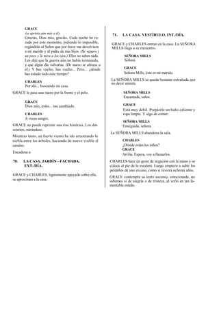 GRACE
(se aprieta aún más a él)
Gracias, Dios mío, gracias. Cada noche he re-
zado por este momento, pidiendo lo imposible,
rogándole al Señor que por favor me devolviera
a mi marido y al padre de mis hijos. (Se separa j
un poco y le mira a los ojos.) Ellos no saben nada.
Les dije que la guerra aún no había terminado,
y que algún día volverías. (De nuevo se abraza a
él.) Y has vuelto, has vuelto... Pero... ¿dónde
has estado todo este tiempo?
CHARLES
Por ahí... buscando mi casa.
GRACE le pasa una mano por la frente y el pelo.
GRACE
Dios mío, estás... tan cambiado.
CHARLES
A veces sangro.
GRACE no puede reprimir una risa histérica. Los dos
sonríen, mirándose.
Mientras tanto, un fuerte viento ha ido arrastrando la
niebla entre los árboles, haciendo de nuevo visible el
.
camino.
Encadena a
70. LA CASA. JARDÍN - FACHADA.
EXT./DÍA.
GRACE y CHARLES, ligeramente apoyado sobre ella,
se aproximan a la casa.
71. LA CASA. VESTÍBULO. INT./DÍA.
GRACE y CHARLES entran en la casa. La SEÑORA
MILLS llega a su encuentro.
SEÑORA MILLS
Señora.
GRACE
Señora Mills, éste es mi marido.
La SEÑORA MILLS se queda bastante extrañada, por
no decir atónita.
SEÑORA MILLS
Encantada, señor.
GRACE
Está muy débil. Prepárele un baño caliente y
ropa limpia. Y algo de comer.
SEÑORA MILLS
Enseguida, señora.
La SEÑORA MILLS abandona la sala.
CHARLES
¿Dónde están los niños?
GRACE
Arriba. Espera, voy a llamarlos.
CHARLES hace un gesto de negación con la mano y se
coloca al pie de la escalera. Luego empieza a subir los
peldaños de uno en uno, como si tuviera ochenta años.
GRACE contempla su lento ascenso, emocionada, no
sabemos si de alegría o de tristeza, al verlo en tan la-
mentable estado.
 