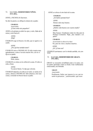 72. LA CASA. DORMITORIO NIÑOS.
INT./DÍA.
ANNE y NICHOLAS duermen.
Se abre la puerta y se dibuja la silueta de su padre.
CHARLES
(susurrando)
¿Cómo están mis pequeños?
ANNE es la primera en abrir los ojos y verlo. Salta de la
cama y corre hacia él.
ANNE
¡Papá!
CHARLES coge en brazos a la niña, que se agarra a su
cuello.
ANNE
¿Por qué has tardado tanto?
CHARLES mira a NICHOLAS. El niño respira muy
agitadamente, como si tuviera mucho frío, con la vi:
fija en su padre.
CHARLES
Hola, enano.
CHARLES se coloca en la orilla de la cama. El niño se
echa a llorar.
ANNE
Ya está el llorón. Te dije que volvería.
CHARLES deposita a la niña en el suelo, se sienta en la
cama y abraza a NICHOLAS. Sólo entonces, éste reac-
ciona y extiende los brazos hacia su padre.
ANNE se coloca al otro lado de la cama.
CHARLES
¿Os habéis portado bien?
ANNE
Hemos sido muy buenos.
CHARLES
¿Habéis sido buenos con vuestra madre?
ANNE
Muy buenos. Estudiamos todos los días para la
Primera Comunión. Papá, ¿has matado a al-
guien?
CHARLES
(acariciando la cabeza de su hijo)
No, pero he visto a muchos muertos.
ANNE
¿Sí? ¿Cómo son?
CHARLES permanece con la mirada perdida, sin con-
testar.
73. LA CASA. DORMITORIO DE GRACE.
INT./DÍA.
GRACE se encuentra arrodillada junto a la cama, con
los puños apretados contra su frente. Está visiblemente
emocionada, casi llorando.
GRACE
(susurrando)
Perdóname, Señor, por ignorar tu voz, por no
sentir tu presencia... ¡misericordia!, que siem-
 