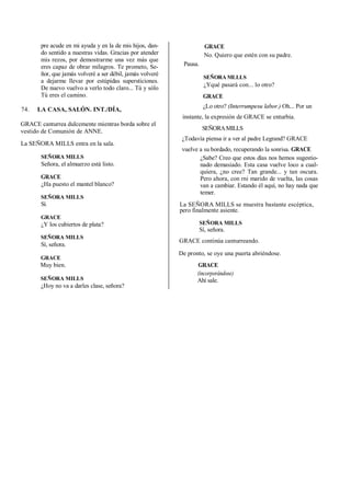 pre acude en mi ayuda y en la de mis hijos, dan-
do sentido a nuestras vidas. Gracias por atender
mis rezos, por demostrarme una vez más que
eres capaz de obrar milagros. Te prometo, Se-
ñor, que jamás volveré a ser débil, jamás volveré
a dejarme llevar por estúpidas supersticiones.
De nuevo vuelvo a verlo todo claro... Tú y sólo
Tú eres el camino.
74. LA CASA, SALÓN. INT./DÍA,
GRACE canturrea dulcemente mientras borda sobre el
vestido de Comunión de ANNE.
La SEÑORA MILLS entra en la sala.
SEÑORA MILLS
Señora, el almuerzo está listo.
GRACE
¿Ha puesto el mantel blanco?
SEÑORA MILLS
Sí.
GRACE
¿Y los cubiertos de plata?
SEÑORA MILLS
Sí, señora.
GRACE
Muy bien.
SEÑORA MILLS
¿Hoy no va a darles clase, señora?
GRACE
No. Quiero que estén con su padre.
Pausa.
SEÑORA MLLLS
¿Yqué pasará con... lo otro?
GRACE
¿Lo otro? (Interrumpesu labor.) Oh... Por un
instante, la expresión de GRACE se enturbia.
SEÑORAMILLS
¿Todavía piensa ir a ver al padre Legrand? GRACE
vuelve a su bordado, recuperando la sonrisa. GRACE
¿Sabe? Creo que estos días nos hemos sugestio-
nado demasiado. Esta casa vuelve loco a cual-
quiera, ¿no cree? Tan grande... y tan oscura.
Pero ahora, con rni marido de vuelta, las cosas
van a cambiar. Estando él aquí, no hay nada que
temer.
La SEÑORA MILLS se muestra bastante escéptica,
pero finalmente asiente.
SEÑORA MILLS
Sí, señora.
GRACE continúa canturreando.
De pronto, se oye una puerta abriéndose.
GRACE
(incorporándose)
Ahí sale.
 