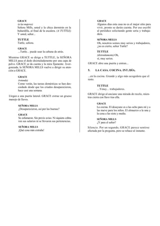 GRACE
(a las mujeres)
Señora Mills, usted y la chica dormirán en la
buhardilla, al final de la escalera. (A TUTTLE)
Y usted, señor...
TUTTLE
Tuttle, señora.
GRACE
...Tuttle... puede usar la cabana de atrás.
Mientras GRACE se dirige a TUTTLE, la SEÑORA
MILLS pasa el dedo disimuladamente por una capa de
polvo. GRACE se da cuenta y la mira fijamente. Aver-
gonzada, la SEÑORA MILLS vuelve a dirigir su aten-
ción a GRACE.
GRACE
(rotunda)
Como verán, las tareas domésticas se han des-
cuidado desde que los criados desaparecieron,
hace casi una semana.
Llegan a una puerta lateral. GRACE extrae un grueso
manojo de llaves.
SEÑORA MILLS
¿Desaparecieron, así por las buenas?
GRACE
Se esfumaron. Sin previo aviso. Ni siquiera cobra-
ron sus salarios ni se llevaron sus pertenencias.
SEÑORA MILLS
¡Qué cosa más extraña!
GRACE
Algunos días esta casa no es el mejor sitio para
vivir, pronto se darán cuenta. Por eso escribí
al periódico solicitando gente seria y trabaja-
dora.
SEÑORA MELLS
Oh, nosotros somos muy serios y trabajadores,
¿no es cierto, señor Tuttle?
TUTTLE
(distraídamente) Oh,
sí, muy serios.
GRACE abre una puerta y entran...
5. LA CASA. COCINA. INT./DÍA.
...en la cocina. Grande y algo más acogedora que el
resto.
TUTTLE
...Ymuy... trabajadores.
GRACE dirige al anciano una mirada de recelo, mien-
tras cierra con llave tras ella.
GRACE
La cocina. El desayuno es a las ocho para mí y a
las nueve para los niños. El almuerzo a la una y
la cena a las siete y media.
SEÑORA MILLS
¿Y para el señor?
Silencio. Por un segundo, GRACE parece sentirse
afectada por la pregunta, pero se rehace al instante.
 