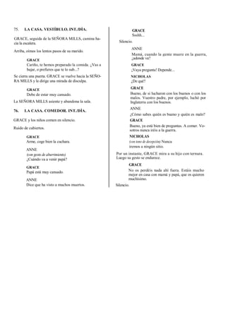 75. LA CASA. VESTÍBULO. INT./DÍA.
GRACE, seguida de la SEÑORA MILLS, camina ha-
cia la escalera.
Arriba, oímos los lentos pasos de su marido.
GRACE
Cariño, te hemos preparado la comida. ¿Vas a
bajar, o prefieres que te lo sub...?
Se cierra una puerta. GRACE se vuelve hacia la SEÑO-
RA MILLS y le dirige una mirada de disculpa.
GRACE
Debe de estar muy cansado.
La SEÑORA MILLS asiente y abandona la sala.
76. LA CASA. COMEDOR. INT./DÍA.
GRACE y los niños comen en silencio.
Ruido de cubiertos.
GRACE
Arme, coge bien la cuchara.
ANNE
(con gesto de aburrimiento)
¿Cuándo va a venir papá?
GRACE
Papá está muy cansado.
ANNE
Dice que ha visto a muchos muertos.
GRACE
Ssshh...
Silencio.
ANNE
Mamá, cuando la gente muere en la guerra,
¿adonde va?
GRACE
¡Vaya pregunta! Depende...
NICHOLAS
¿De qué?
GRACE
Bueno, de si lucharon con los buenos o con los
malos. Vuestro padre, por ejemplo, luchó por
Inglaterra con los buenos.
ANNE
¿Cómo sabes quién es bueno y quién es malo?
GRACE
Bueno, ya está bien de preguntas. A comer. Vo-
sotros nunca iréis a la guerra.
NICHOLAS
(con tono de decepción) Nunca
iremos a ningún sitio.
Por un instante, GRACE mira a su hijo con ternura.
Luego su gesto se endurece.
GRACE
No os perdéis nada ahí fuera. Estáis mucho
mejor en casa con mamá y papá, que os quieren
muchísimo.
Silencio.
 
