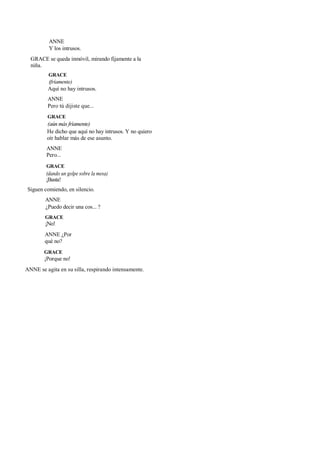 ANNE
Y los intrusos.
GRACE se queda inmóvil, mirando fijamente a la
niña.
GRACE
(fríamente)
Aquí no hay intrusos.
ANNE
Pero tú dijiste que...
GRACE
(aún más fríamente)
He dicho que aquí no hay intrusos. Y no quiero
oír hablar más de ese asunto.
ANNE
Pero...
GRACE
(dando un golpe sobre la mesa)
¡Basta!
Siguen comiendo, en silencio.
ANNE
¿Puedo decir una cos... ?
GRACE
¡No!
ANNE ¿Por
qué no?
GRACE
¡Porque no!
ANNE se agita en su silla, respirando intensamente.
 