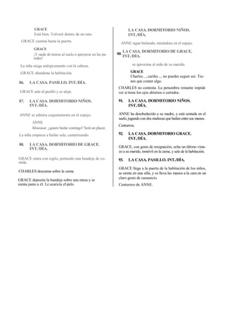 GRACE
Está bien. Volveré dentro de un rato.
GRACE camina hasta la puerta.
GRACE
¡Y nada de tirarse al suelo o apoyarse en las pa-
redes!
La niña niega enérgicamente con la cabeza.
GRACE abandona la habitación.
86. LA CASA. PASILLO. INT./DÍA.
GRACE sale al pasillo y se aleja.
87. LA CASA. DORMITORIO NIÑOS.
INT./DÍA.
ANNE se admira coquetamente en el espejo.
ANNE
Monsieur, ¿quiere bailar conmigo? Será un placer.
La niña empieza a bailar sola, canturreando.
88. LA CASA. DORMITORIO DE GRACE.
INT./DÍA.
GRACE entra con sigilo, portando una bandeja de co-
mida.
CHARLES descansa sobre la cama.
GRACE deposita la bandeja sobre una mesa y se
sienta junto a él. Le acaricia el pelo.
LA CASA. DORMITORIO NIÑOS.
INT./DÍA.
ANNE sigue bailando, mirándose en el espejo.
LA CASA. DORMITORIO DE GRACE.
INT./DÍA.
se aproxima al oído de su marido.
GRACE
Charles..., cariño..., no puedes seguir así. Tie-
nes que comer algo.
CHARLES no contesta. La penumbra reinante impide
ver si tiene los ojos abiertos o cerrados.
91. LA CASA. DORMITORIO NIÑOS.
INT./DÍA.
ANNE ha desobedecido a su madre, y está sentada en el
suelo, jugandocon dos muñecas quebailan entresus manos.
Canturrea.
92. LA CASA. DORMITORIO GRACE.
INT./DÍA.
GRACE, con gesto de resignación, echa un último vista-
zo a su marido, inmóvil en la cama, y sale de la habitación.
93. LA CASA. PASILLO. INT./DÍA.
GRACE llega a la puerta de la habitación de los niños,
se sienta en una silla, y se lleva las manos a la cara en un
claro gesto de cansancio.
Canturreo de ANNE.
90.
 