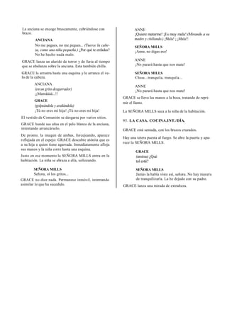 La anciana se encoge bruscamente, cubriéndose con
brazo.
ANCIANA
No me pegues, no me pegues... (Tuerce la cabe-
za, como una niña pequeña.) ¿Por qué te enfadas?
No he hecho nada malo.
GRACE lanza un alarido de terror y de furia al tiempo
que se abalanza sobre la anciana. Esta también chilla.
GRACE la arrastra hasta una esquina y le arranca el ve-
lo de la cabeza.
ANCIANA
(en un grito desgarrador)
¡¡Mamáááá...!!
GRACE
(golpeándola y arañándola)
¡Tú no eres mi hija! ¡Tú no eres mi hija!
El vestido de Comunión se desgarra por varios sitios.
GRACE hunde sus uñas en el pelo blanco de la anciana,
intentando arrancárselo.
De pronto, la imagen de ambas, forcejeando, aparece
reflejada en el espejo: GRACE descubre atónita que es
a su hija a quien tiene agarrada. Inmediatamente afloja
sus manos y la niña corre hasta una esquina.
Justo en ese momento la SEÑORA MILLS entra en la
habitación. La niña se abraza a ella, sollozando.
SEÑORA MILLS
Señora, oí los gritos...
GRACE no dice nada. Permanece inmóvil, intentando
asimilar lo que ha sucedido.
ANNE
¡Quiere matarme! ¡Es muy mala! (Mirando a su
madre y chillando.) ¡Mala! ¡ ¡Mala!!
SEÑORA MILLS
¡Anne, no digas eso!
ANNE
¡No parará hasta que nos mate!
SEÑORA MILLS
Chsss...tranquila, tranquila...
ANNE
¡No parará hasta que nos mate!
GRACE se lleva las manos a la boca, tratando de repri-
mir el llanto.
La SEÑORA MILLS saca a la niña de la habitación.
95. LA CASA. COCINA.INT./DÍA.
GRACE está sentada, con los brazos cruzados.
Hay una tetera puesta al fuego. Se abre la puerta y apa-
rece la SEÑORA MILLS.
GRACE
(ansiosa) ¿Qué
tal está?
SEÑORA MILLS
Jamás la había visto así, señora. No hay manera
de tranquilizarla. La he dejado con su padre.
GRACE lanza una mirada de extrañeza.
 