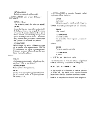 SEÑORA MILLS
Insistió en que quería hablar con él.
La SEÑORA MILLS retira la tetera del fuego y
sirve una taza.
SEÑORA MILLS
¿Qué ha pasado, señora? ¿Por qué se han peleado?
GRACE
No era ella. Era... esa mujer. (Extrae de un bolsi-
llo el dibujo de Anne, ya muy arrugado. Volvemos a
ver el esbozo de la anciana.) La mujer de los ojos en
blanco, imitando la voz de mi hija. Juro por Dios
que no era mi hija. Pero de pronto... (Cierra los
ojos y se pasa la mano por la frente. Sollozando.) Se-
ñor, ayúdame. No sé qué me está pasando.
SEÑORA MILLS
Debe descansar más, señora. (Coloca la taza y un
par de pastillas sobre la mesa, frente a GRACE.)
No puede cargar con todo el peso de esta casa.
Déjenos a nosotros. Sabemos lo que hay que
hacer. Vamos, beba, beba...
Silencio.
GRACE
¿Qué es eso de que ustedes saben lo que hay
que hacer? ¿Qué ha querido decir?
SEÑORA MILLS
Nada, señora. Sólo sugería que...
GRACE
¡No hay nada que sugerir! ¿Quién se ha creído
que es? No tiene ni idea de lo que hay que ha-
cer. (Pausa.) ¿O sí?
La SEÑORA MILLS no responde. Da media vuelta y
comienza a ordenar cacharros.
GRACE
(casiparasí)
lodo esto empezó... cuando ustedes llegaron.
GRACE observa las pastillas junto a la taza humeante.
GRACE
¿Qué es esto?
SEÑORA MILLS
(dándolelaespalda)
Son las pastillas para su jaqueca. Las que siem-
pre toma.
Silencio.
GRACE
Por favor, necesito estar sola.
SEÑORA MILLS
Si, señora.
La SEÑORA MILLS sale de la cocina.
Tras mirar durante un buen rato la taza y las pastillas,
GRACE se levanta y lo vacía todo en el fregadero.
96. LA CASA. PASILLO. INT./DÍA.
Se abre la puerta de la habitación de GRACE, y salen la
SEÑORA MILLS y ANNE, con el traje de comunión
hecho jirones. La niña tiene marcas de haber llorado.
GRACE las observa desde el otro extremo del pasillo.
 