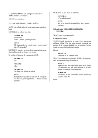 La SEÑORA MILLS y la niña pasan por su lado.
ANNE no mira a su madre.
GRACE las ve alejarse.
97. LA CASA. DORMITORIO NIÑOS.
ANNE está echada sobre la cama, agarrada a una almo-
hada.
NICHOLAS se coloca tras ella.
NICHOLAS
(susurrando)
Anne..., Arme, ¿qué ha pasado?
ANNE
Me ha pegado. Se volvió loca... como aquel
día. ¿Te acuerdas?
NICHOLAS muestra un gesto de preocupación, como
si un mal recuerdo le viniera a la mente.
Se tumba en la cama, de espaldas a ANNE.
NICHOLAS
No.
ANNE Me
odia.
NICHOLAS
No digas eso. Mamá te quiere.
ANNE
Siempre tiene que llevar la razón. Y si tú pien-
sas otra cosa, no te deja hablar. . . Pero esto se va
a acabar.
NICHOLAS se gira hacia su hermana.
NICHOLAS
¿Por qué dices eso?
ANNE
Me lo ha dicho la señora Mills. Va a haber...
cambios.
98. LA CASA. DORMITORIO GRACE.
INT./DÍA.
GRACE entra y cierra tras ella.
Se apoya en la puerta.
CHARLES está sentado en la cama. Lleva puesto su
uniforme militar. Una luz tenue entra a través de los
postigos de la ventana, dándole por la espalda. Casi no
vemos su rostro, inclinado hacia abajo.
Silencio.
CHARLES
Anne me lo ha contado todo.
GRACE se muestra avergonzada. Habla con lentitud,
entre la desesperación y el cansancio.
GRACE
Ojalá tuviera una explicación, pero no la tengo.
Al principio, creí que había alguien en la casa,
pensé incluso que eran fantasmas...
CHARLES
No hablo de los fantasmas. Hablo de lo que
ocurrió aquel día.
Pausa.
 